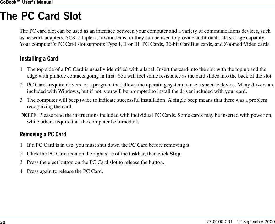 30GoBook Users Manual77-0100-001   12 September 2000The PC Card SlotThe PC card slot can be used as an interface between your computer and a variety of communications devices, suchas network adapters, SCSI adapters, fax/modems, or they can be used to provide additional data storage capacity.Your computer’s PC Card slot supports Type I, II or III  PC Cards, 32-bit CardBus cards, and Zoomed Video cards.Installing a Card1 The top side of a PC Card is usually identified with a label. Insert the card into the slot with the top up and theedge with pinhole contacts going in first. You will feel some resistance as the card slides into the back of the slot.2 PC Cards require drivers, or a program that allows the operating system to use a specific device. Many drivers areincluded with Windows, but if not, you will be prompted to install the driver included with your card.3 The computer will beep twice to indicate successful installation. A single beep means that there was a problemrecognizing the card. NOTE  Please read the instructions included with individual PC Cards. Some cards may be inserted with power on,while others require that the computer be turned off.Removing a PC Card1 If a PC Card is in use, you must shut down the PC Card before removing it.2 Click the PC Card icon on the right side of the taskbar, then click Stop.3 Press the eject button on the PC Card slot to release the button.4 Press again to release the PC Card.