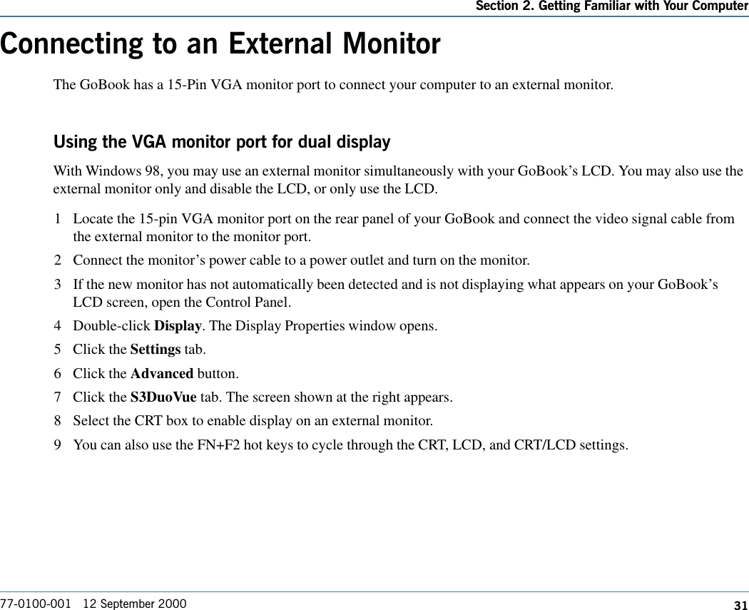 31Section 2. Getting Familiar with Your Computer77-0100-001   12 September 2000Connecting to an External MonitorThe GoBook has a 15-Pin VGA monitor port to connect your computer to an external monitor.Using the VGA monitor port for dual displayWith Windows 98, you may use an external monitor simultaneously with your GoBook’s LCD. You may also use theexternal monitor only and disable the LCD, or only use the LCD.1 Locate the 15-pin VGA monitor port on the rear panel of your GoBook and connect the video signal cable fromthe external monitor to the monitor port.2 Connect the monitor’s power cable to a power outlet and turn on the monitor.3 If the new monitor has not automatically been detected and is not displaying what appears on your GoBook’sLCD screen, open the Control Panel.4 Double-click Display. The Display Properties window opens.5 Click the Settings tab.6 Click the Advanced button.7 Click the S3DuoVue tab. The screen shown at the right appears.8 Select the CRT box to enable display on an external monitor.9 You can also use the FN+F2 hot keys to cycle through the CRT, LCD, and CRT/LCD settings.