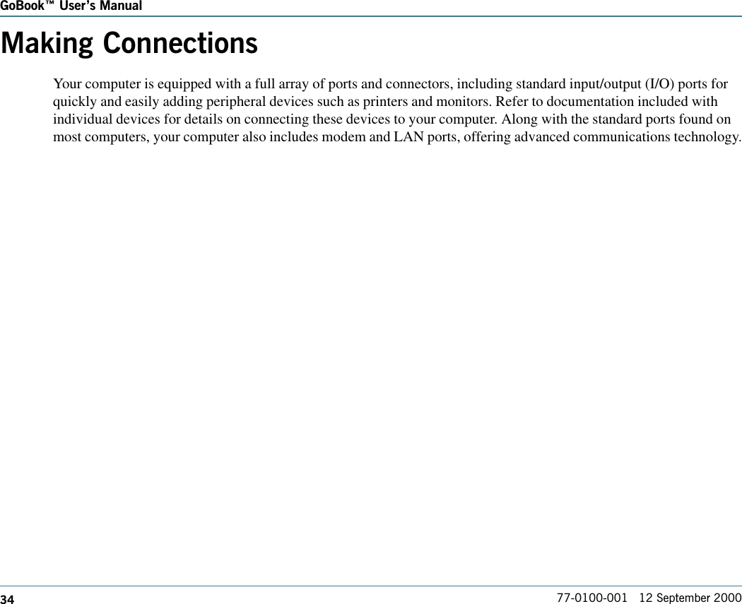 34GoBook Users Manual77-0100-001   12 September 2000Making ConnectionsYour computer is equipped with a full array of ports and connectors, including standard input/output (I/O) ports forquickly and easily adding peripheral devices such as printers and monitors. Refer to documentation included withindividual devices for details on connecting these devices to your computer. Along with the standard ports found onmost computers, your computer also includes modem and LAN ports, offering advanced communications technology.