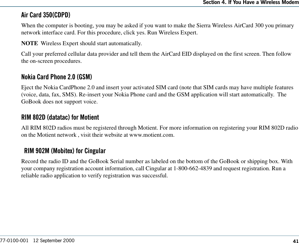 41Section 4. If You Have a Wireless Modem77-0100-001   12 September 2000Air Card 350(CDPD)When the computer is booting, you may be asked if you want to make the Sierra Wireless AirCard 300 you primarynetwork interface card. For this procedure, click yes. Run Wireless Expert.NOTE  Wireless Expert should start automatically.Call your preferred cellular data provider and tell them the AirCard EID displayed on the first screen. Then followthe on-screen procedures.Nokia Card Phone 2.0 (GSM)Eject the Nokia CardPhone 2.0 and insert your activated SIM card (note that SIM cards may have multiple features(voice, data, fax, SMS). Re-insert your Nokia Phone card and the GSM application will start automatically.  TheGoBook does not support voice.RIM 802D (datatac) for MotientAll RIM 802D radios must be registered through Motient. For more information on registering your RIM 802D radioon the Motient network , visit their website at www.motient.com.  RIM 902M (Mobitex) for CingularRecord the radio ID and the GoBook Serial number as labeled on the bottom of the GoBook or shipping box. Withyour company registration account information, call Cingular at 1-800-662-4839 and request registration. Run areliable radio application to verify registration was successful.