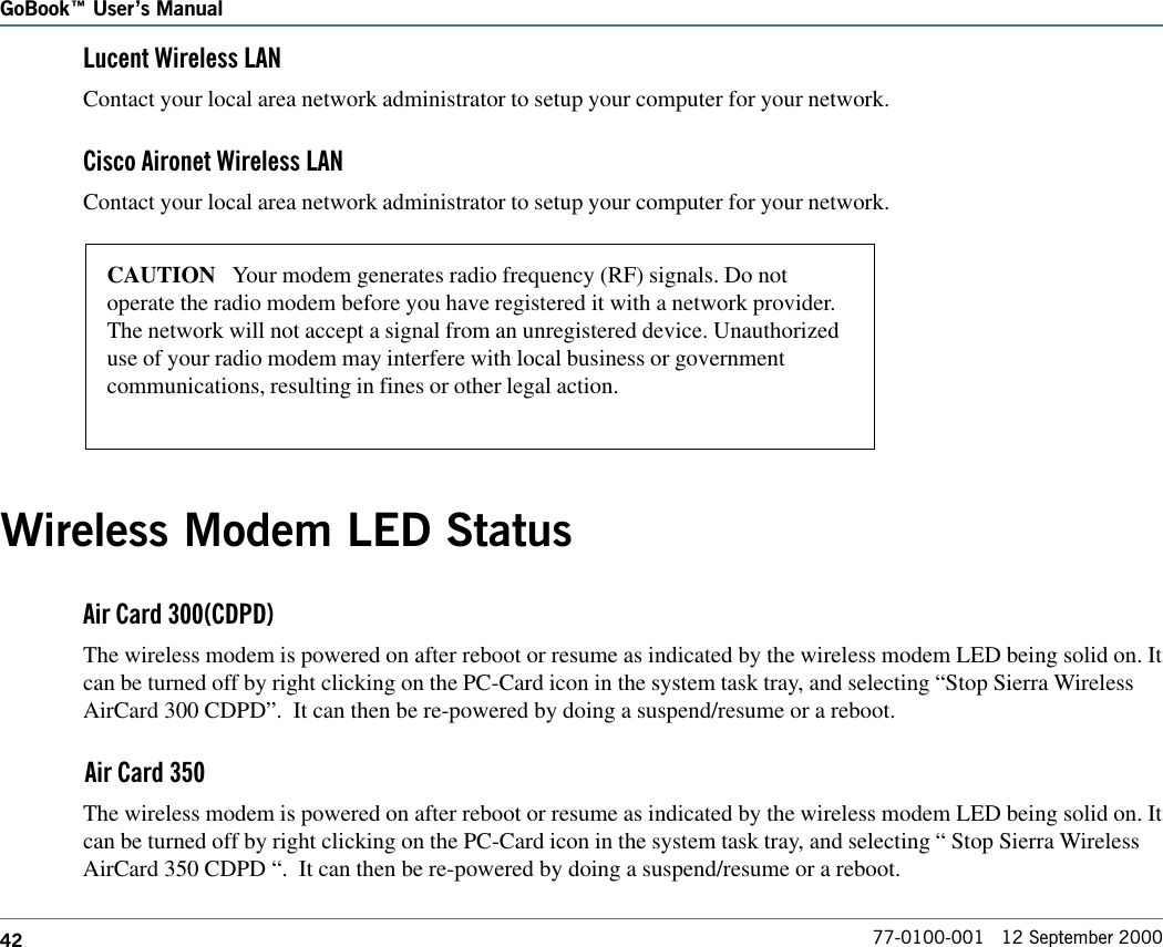 42GoBook Users Manual77-0100-001   12 September 2000Lucent Wireless LANContact your local area network administrator to setup your computer for your network.Cisco Aironet Wireless LANContact your local area network administrator to setup your computer for your network.Wireless Modem LED StatusAir Card 300(CDPD)The wireless modem is powered on after reboot or resume as indicated by the wireless modem LED being solid on. Itcan be turned off by right clicking on the PC-Card icon in the system task tray, and selecting “Stop Sierra WirelessAirCard 300 CDPD”.  It can then be re-powered by doing a suspend/resume or a reboot.Air Card 350The wireless modem is powered on after reboot or resume as indicated by the wireless modem LED being solid on. Itcan be turned off by right clicking on the PC-Card icon in the system task tray, and selecting “ Stop Sierra WirelessAirCard 350 CDPD “.  It can then be re-powered by doing a suspend/resume or a reboot.CAUTION   Your modem generates radio frequency (RF) signals. Do notoperate the radio modem before you have registered it with a network provider.The network will not accept a signal from an unregistered device. Unauthorizeduse of your radio modem may interfere with local business or governmentcommunications, resulting in fines or other legal action.