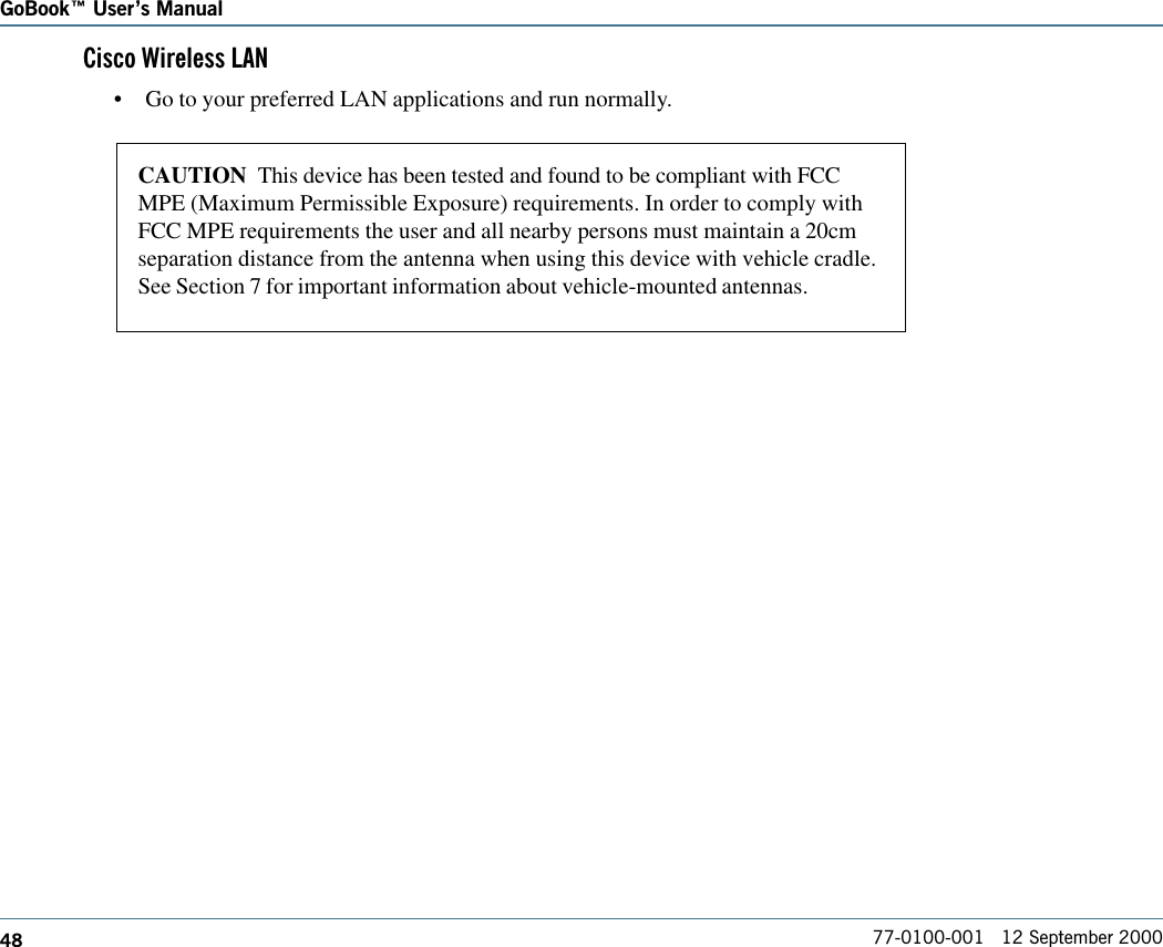 48GoBook Users Manual77-0100-001   12 September 2000Cisco Wireless LAN•Go to your preferred LAN applications and run normally.CAUTION  This device has been tested and found to be compliant with FCCMPE (Maximum Permissible Exposure) requirements. In order to comply withFCC MPE requirements the user and all nearby persons must maintain a 20cmseparation distance from the antenna when using this device with vehicle cradle.See Section 7 for important information about vehicle-mounted antennas.