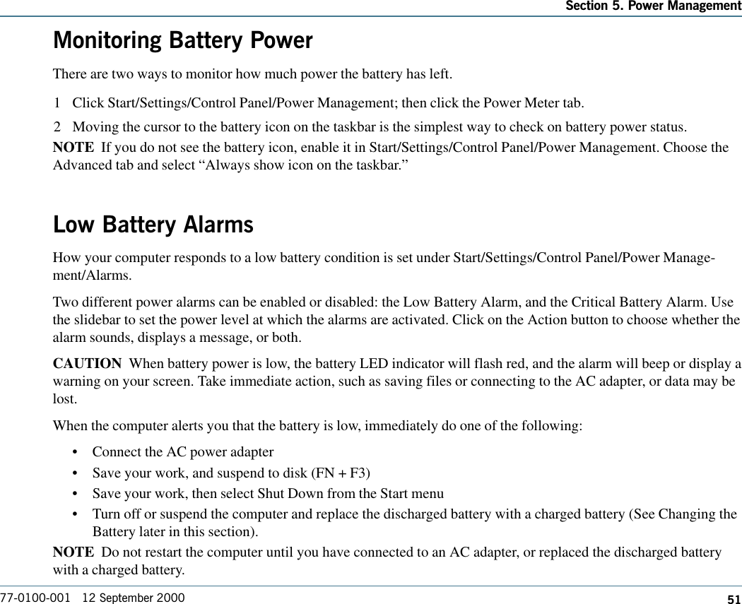 51Section 5. Power Management77-0100-001   12 September 2000Monitoring Battery PowerThere are two ways to monitor how much power the battery has left.1 Click Start/Settings/Control Panel/Power Management; then click the Power Meter tab.2 Moving the cursor to the battery icon on the taskbar is the simplest way to check on battery power status.NOTE  If you do not see the battery icon, enable it in Start/Settings/Control Panel/Power Management. Choose theAdvanced tab and select “Always show icon on the taskbar.”Low Battery AlarmsHow your computer responds to a low battery condition is set under Start/Settings/Control Panel/Power Manage-ment/Alarms.Two different power alarms can be enabled or disabled: the Low Battery Alarm, and the Critical Battery Alarm. Usethe slidebar to set the power level at which the alarms are activated. Click on the Action button to choose whether thealarm sounds, displays a message, or both.CAUTION  When battery power is low, the battery LED indicator will flash red, and the alarm will beep or display awarning on your screen. Take immediate action, such as saving files or connecting to the AC adapter, or data may belost.When the computer alerts you that the battery is low, immediately do one of the following:•Connect the AC power adapter•Save your work, and suspend to disk (FN + F3)•Save your work, then select Shut Down from the Start menu•Turn off or suspend the computer and replace the discharged battery with a charged battery (See Changing theBattery later in this section).NOTE  Do not restart the computer until you have connected to an AC adapter, or replaced the discharged batterywith a charged battery.