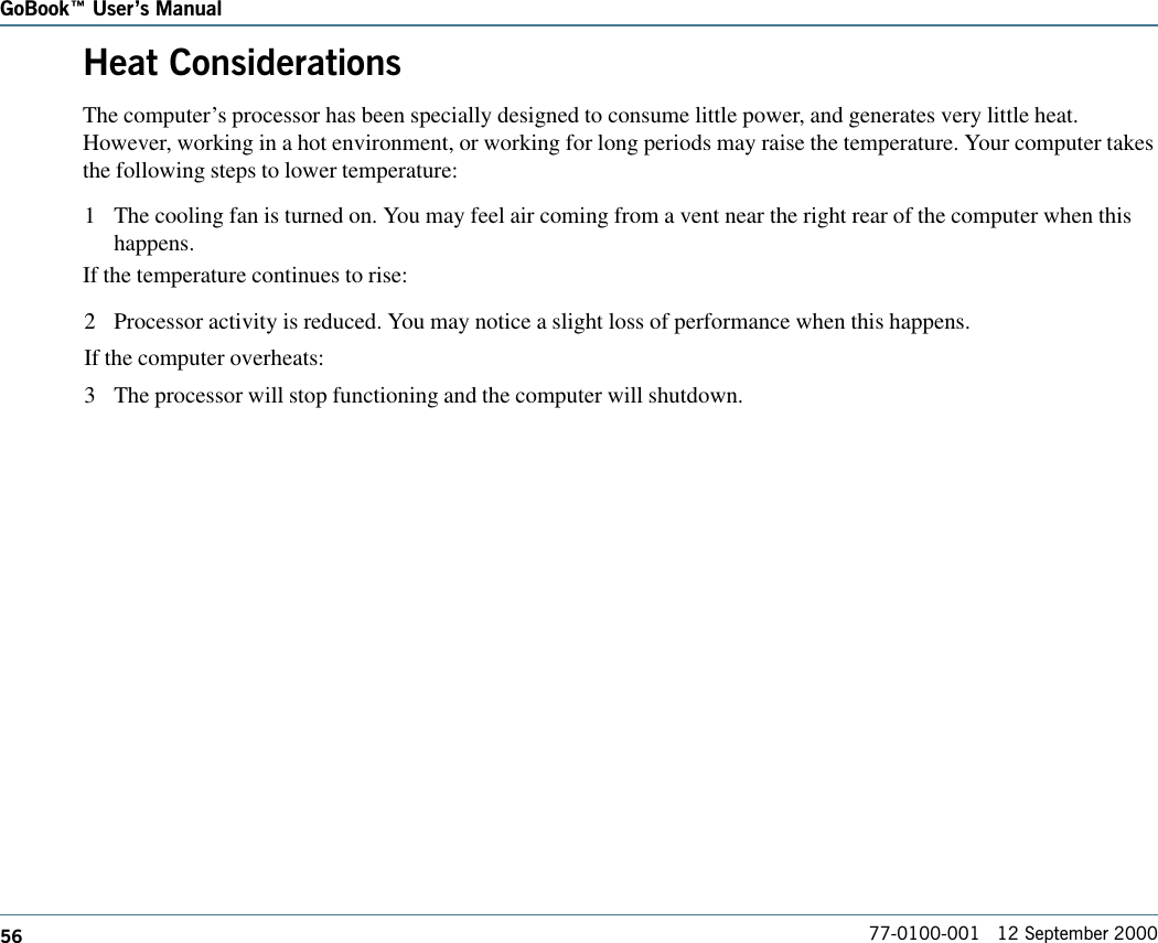 56GoBook Users Manual77-0100-001   12 September 2000Heat ConsiderationsThe computer’s processor has been specially designed to consume little power, and generates very little heat.However, working in a hot environment, or working for long periods may raise the temperature. Your computer takesthe following steps to lower temperature:1 The cooling fan is turned on. You may feel air coming from a vent near the right rear of the computer when thishappens.If the temperature continues to rise:2 Processor activity is reduced. You may notice a slight loss of performance when this happens.If the computer overheats:3 The processor will stop functioning and the computer will shutdown.