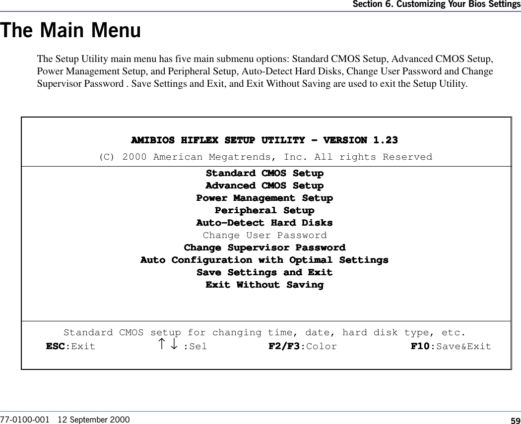 59Section 6. Customizing Your Bios Settings77-0100-001   12 September 2000The Main MenuThe Setup Utility main menu has five main submenu options: Standard CMOS Setup, Advanced CMOS Setup,Power Management Setup, and Peripheral Setup, Auto-Detect Hard Disks, Change User Password and ChangeSupervisor Password . Save Settings and Exit, and Exit Without Saving are used to exit the Setup Utility.AMIBIOS HIFLEX SETUP UTILITY - VERSION 1.23AMIBIOS HIFLEX SETUP UTILITY - VERSION 1.23AMIBIOS HIFLEX SETUP UTILITY - VERSION 1.23AMIBIOS HIFLEX SETUP UTILITY - VERSION 1.23AMIBIOS HIFLEX SETUP UTILITY - VERSION 1.23(C) 2000 American Megatrends, Inc. All rights ReservedStandard CMOS SetupStandard CMOS SetupStandard CMOS SetupStandard CMOS SetupStandard CMOS SetupAdvanced CMOS SetupAdvanced CMOS SetupAdvanced CMOS SetupAdvanced CMOS SetupAdvanced CMOS SetupPower Management SetupPower Management SetupPower Management SetupPower Management SetupPower Management SetupPeripheral SetupPeripheral SetupPeripheral SetupPeripheral SetupPeripheral SetupAuto-Detect Hard DisksAuto-Detect Hard DisksAuto-Detect Hard DisksAuto-Detect Hard DisksAuto-Detect Hard DisksChange User PasswordChange Supervisor PasswordChange Supervisor PasswordChange Supervisor PasswordChange Supervisor PasswordChange Supervisor PasswordAuto Configuration with Optimal SettingsAuto Configuration with Optimal SettingsAuto Configuration with Optimal SettingsAuto Configuration with Optimal SettingsAuto Configuration with Optimal SettingsSave Settings and ExitSave Settings and ExitSave Settings and ExitSave Settings and ExitSave Settings and ExitExit Without SavingExit Without SavingExit Without SavingExit Without SavingExit Without SavingStandard CMOS setup for changing time, date, hard disk type, etc.ESCESCESCESCESC:Exit ↑     ↓ :Sel F2/F3F2/F3F2/F3F2/F3F2/F3:Color F10F10F10F10F10:Save&amp;Exit