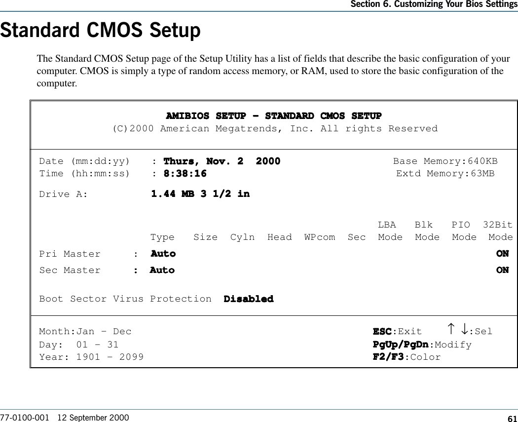 61Section 6. Customizing Your Bios Settings77-0100-001   12 September 2000Standard CMOS SetupThe Standard CMOS Setup page of the Setup Utility has a list of fields that describe the basic configuration of yourcomputer. CMOS is simply a type of random access memory, or RAM, used to store the basic configuration of thecomputer.AMIBIOS SETUP - STANDARD CMOS SETUPAMIBIOS SETUP - STANDARD CMOS SETUPAMIBIOS SETUP - STANDARD CMOS SETUPAMIBIOS SETUP - STANDARD CMOS SETUPAMIBIOS SETUP - STANDARD CMOS SETUP(C)2000 American Megatrends, Inc. All rights ReservedDate (mm:dd:yy) : Thurs, Nov. 2  2000Thurs, Nov. 2  2000Thurs, Nov. 2  2000Thurs, Nov. 2  2000Thurs, Nov. 2  2000 Base Memory:640KBTime (hh:mm:ss) : 8:38:168:38:168:38:168:38:168:38:16 Extd Memory:63MBDrive A: 1.44 MB 3 1/2 in1.44 MB 3 1/2 in1.44 MB 3 1/2 in1.44 MB 3 1/2 in1.44 MB 3 1/2 in                                       LBA   Blk   PIO  32BitType   Size  Cyln  Head  WPcom  Sec  Mode  Mode  Mode ModePri Master :  AutoAutoAutoAutoAuto   ON  ON  ON  ON  ONSec Master :::::AutoAutoAutoAutoAuto   ON  ON  ON  ON  ONBoot Sector Virus Protection  DisabledDisabledDisabledDisabledDisabledMonth:Jan - Dec ESCESCESCESCESC:Exit ↑     ↓:SelDay:  01 - 31 PgUp/PgDnPgUp/PgDnPgUp/PgDnPgUp/PgDnPgUp/PgDn:ModifyYear: 1901 - 2099 F2/F3F2/F3F2/F3F2/F3F2/F3:Color