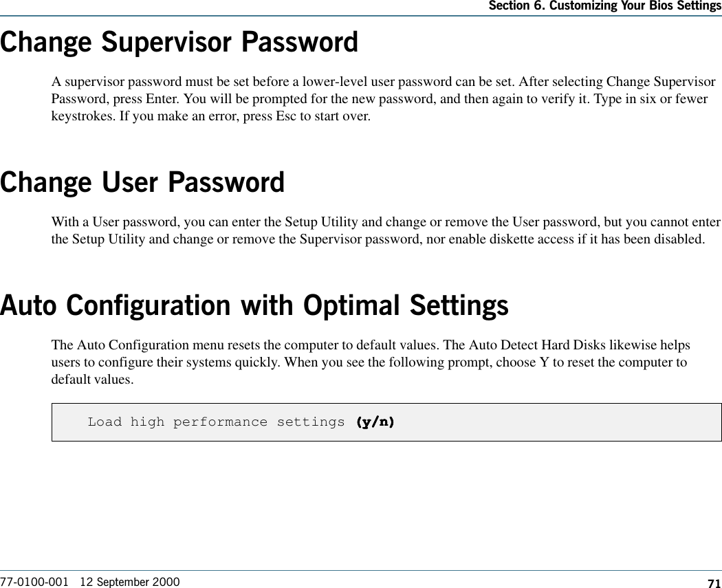 71Section 6. Customizing Your Bios Settings77-0100-001   12 September 2000Change Supervisor PasswordA supervisor password must be set before a lower-level user password can be set. After selecting Change SupervisorPassword, press Enter. You will be prompted for the new password, and then again to verify it. Type in six or fewerkeystrokes. If you make an error, press Esc to start over.Change User PasswordWith a User password, you can enter the Setup Utility and change or remove the User password, but you cannot enterthe Setup Utility and change or remove the Supervisor password, nor enable diskette access if it has been disabled.Auto Configuration with Optimal SettingsThe Auto Configuration menu resets the computer to default values. The Auto Detect Hard Disks likewise helpsusers to configure their systems quickly. When you see the following prompt, choose Y to reset the computer todefault values.Load high performance settings (y/n)(y/n)(y/n)(y/n)(y/n)