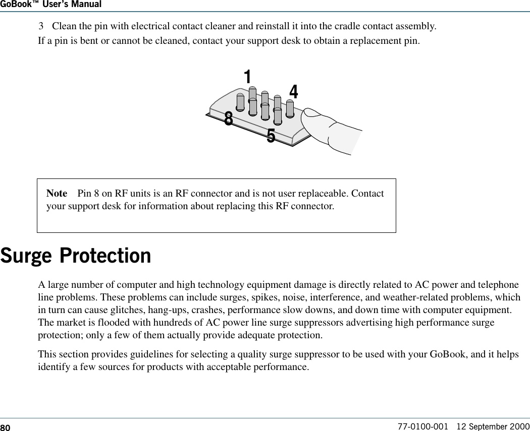 80GoBook Users Manual77-0100-001   12 September 20003 Clean the pin with electrical contact cleaner and reinstall it into the cradle contact assembly.If a pin is bent or cannot be cleaned, contact your support desk to obtain a replacement pin.4158Surge ProtectionA large number of computer and high technology equipment damage is directly related to AC power and telephoneline problems. These problems can include surges, spikes, noise, interference, and weather-related problems, whichin turn can cause glitches, hang-ups, crashes, performance slow downs, and down time with computer equipment.The market is flooded with hundreds of AC power line surge suppressors advertising high performance surgeprotection; only a few of them actually provide adequate protection. This section provides guidelines for selecting a quality surge suppressor to be used with your GoBook, and it helpsidentify a few sources for products with acceptable performance.Note    Pin 8 on RF units is an RF connector and is not user replaceable. Contactyour support desk for information about replacing this RF connector.