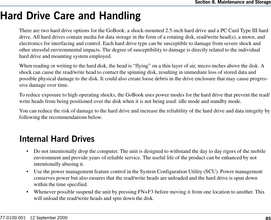 85Section 8. Maintenance and Storage77-0100-001   12 September 2000Hard Drive Care and HandlingThere are two hard drive options for the GoBook: a shock-mounted 2.5-inch hard drive and a PC Card Type III harddrive. All hard drives contain media for data storage in the form of a rotating disk, read/write head(s), a motor, andelectronics for interfacing and control. Each hard drive type can be susceptible to damage from severe shock andother stressful environmental impacts. The degree of susceptibility to damage is directly related to the individualhard drive and mounting system employed. When reading or writing to the hard disk, the head is “flying” on a thin layer of air, micro-inches above the disk. Ashock can cause the read/write head to contact the spinning disk, resulting in immediate loss of stored data andpossible physical damage to the disk. It could also create loose debris in the drive enclosure that may cause progres-sive damage over time.To reduce exposure to high operating shocks, the GoBook uses power modes for the hard drive that prevent the read/write heads from being positioned over the disk when it is not being used: idle mode and standby mode.You can reduce the risk of damage to the hard drive and increase the reliability of the hard drive and data integrity byfollowing the recommendations below.Internal Hard Drives•Do not intentionally drop the computer. The unit is designed to withstand the day to day rigors of the mobileenvironment and provide years of reliable service. The useful life of the product can be enhanced by notintentionally abusing it.•Use the power management feature control in the System Configuration Utility (SCU). Power managementconserves power but also ensures that the read/write heads are unloaded and the hard drive is spun downwithin the time specified.•Whenever possible suspend the unit by pressing FN+F3 before moving it from one location to another. Thiswill unload the read/write heads and spin down the disk.