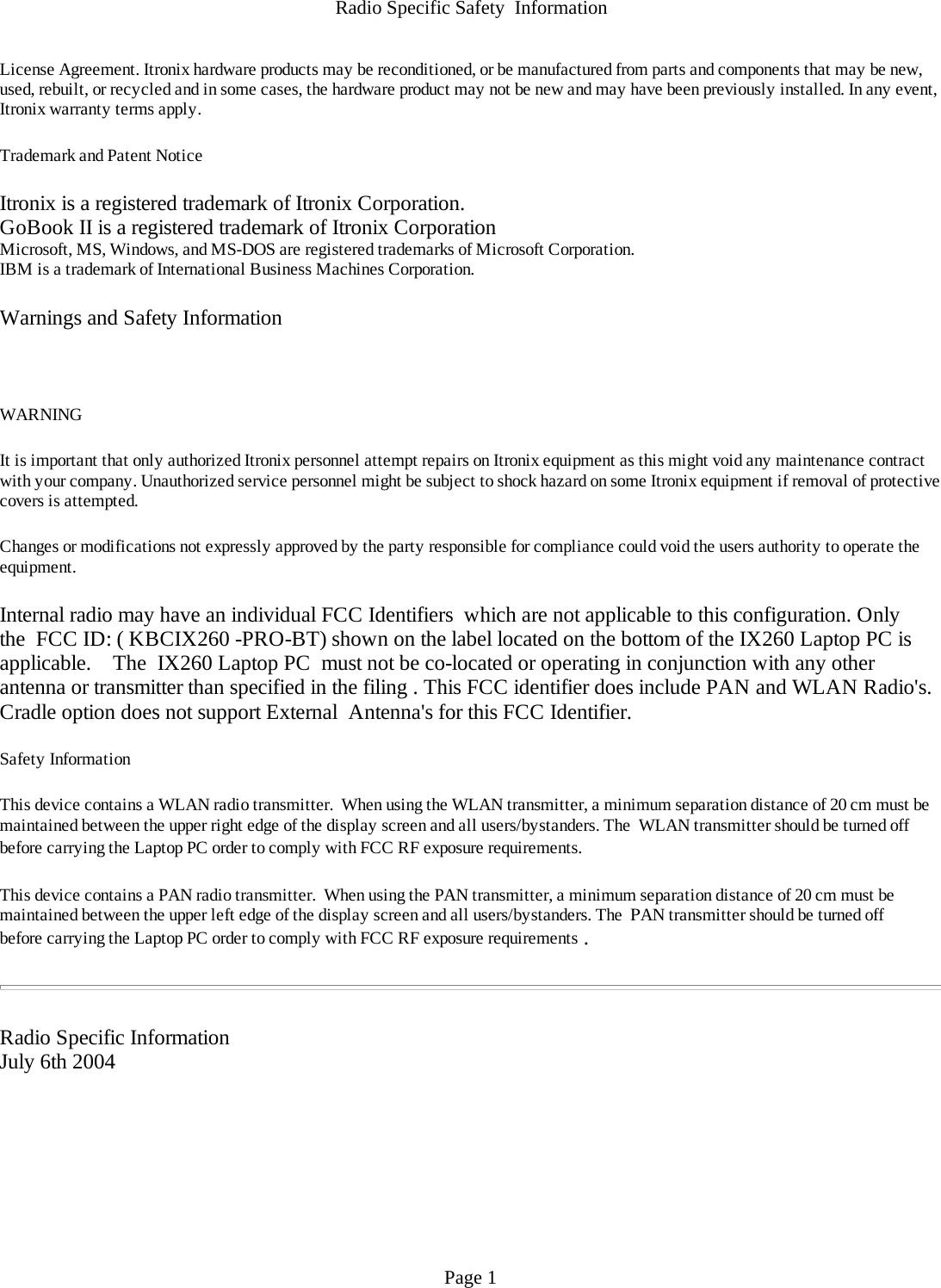 Radio Specific Safety  InformationLicense Agreement. Itronix hardware products may be reconditioned, or be manufactured from parts and components that may be new, used, rebuilt, or recycled and in some cases, the hardware product may not be new and may have been previously installed. In any event, Itronix warranty terms apply.  Trademark and Patent Notice Itronix is a registered trademark of Itronix Corporation.GoBook II is a registered trademark of Itronix CorporationMicrosoft, MS, Windows, and MS-DOS are registered trademarks of Microsoft Corporation.IBM is a trademark of International Business Machines Corporation. Warnings and Safety Information  WARNING  It is important that only authorized Itronix personnel attempt repairs on Itronix equipment as this might void any maintenance contract with your company. Unauthorized service personnel might be subject to shock hazard on some Itronix equipment if removal of protective covers is attempted. Changes or modifications not expressly approved by the party responsible for compliance could void the users authority to operate the equipment. Internal radio may have an individual FCC Identifiers  which are not applicable to this configuration. Only the  FCC ID: ( KBCIX260 -PRO-BT) shown on the label located on the bottom of the IX260 Laptop PC is applicable.    The  IX260 Laptop PC  must not be co-located or operating in conjunction with any other antenna or transmitter than specified in the filing . This FCC identifier does include PAN and WLAN Radio&apos;s.  Cradle option does not support External  Antenna&apos;s for this FCC Identifier.   Safety Information This device contains a WLAN radio transmitter.  When using the WLAN transmitter, a minimum separation distance of 20 cm must be maintained between the upper right edge of the display screen and all users/bystanders. The  WLAN transmitter should be turned off before carrying the Laptop PC order to comply with FCC RF exposure requirements.  This device contains a PAN radio transmitter.  When using the PAN transmitter, a minimum separation distance of 20 cm must be maintained between the upper left edge of the display screen and all users/bystanders. The  PAN transmitter should be turned off before carrying the Laptop PC order to comply with FCC RF exposure requirements .    Radio Specific InformationJuly 6th 2004 Page 1