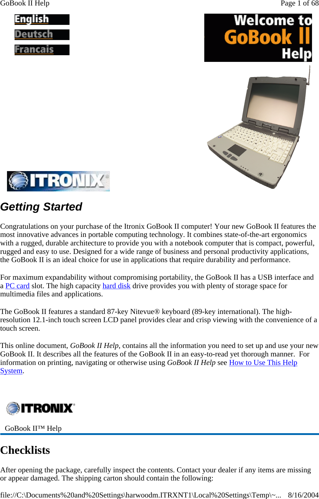 Getting Started Congratulations on your purchase of the Itronix GoBook II computer! Your new GoBook II features the most innovative advances in portable computing technology. It combines state-of-the-art ergonomics with a rugged, durable architecture to provide you with a notebook computer that is compact, powerful, rugged and easy to use. Designed for a wide range of business and personal productivity applications, the GoBook II is an ideal choice for use in applications that require durability and performance. For maximum expandability without compromising portability, the GoBook II has a USB interface and a PC card slot. The high capacity hard disk drive provides you with plenty of storage space for multimedia files and applications. The GoBook II features a standard 87-key Nitevue® keyboard (89-key international). The high-resolution 12.1-inch touch screen LCD panel provides clear and crisp viewing with the convenience of a touch screen. This online document, GoBook II Help, contains all the information you need to set up and use your new GoBook II. It describes all the features of the GoBook II in an easy-to-read yet thorough manner.  For information on printing, navigating or otherwise using GoBook II Help see How to Use This Help System.   Checklists After opening the package, carefully inspect the contents. Contact your dealer if any items are missing or appear damaged. The shipping carton should contain the following:            GoBook II™ Help   Page 1 of 68GoBook II Help8/16/2004file://C:\Documents%20and%20Settings\harwoodm.ITRXNT1\Local%20Settings\Temp\~...