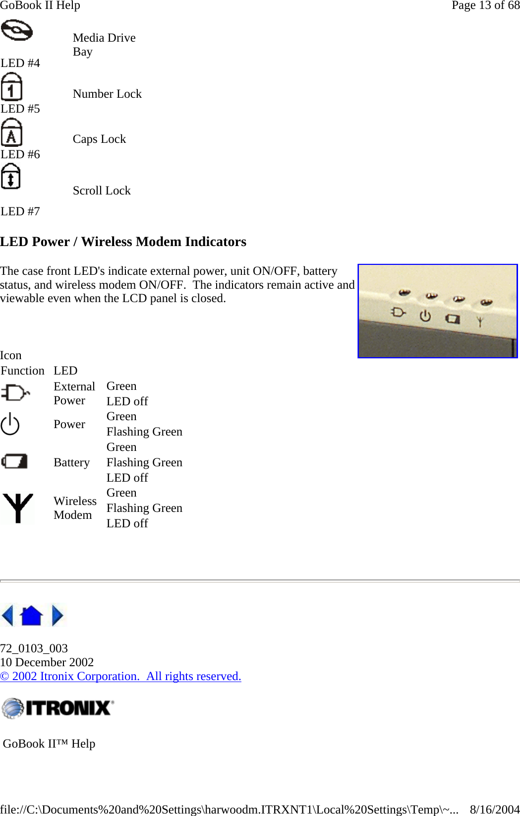 LED Power / Wireless Modem Indicators The case front LED&apos;s indicate external power, unit ON/OFF, battery status, and wireless modem ON/OFF.  The indicators remain active and viewable even when the LCD panel is closed.      72_0103_003 10 December 2002 © 2002 Itronix Corporation.  All rights reserved.  LED #4 Media Drive Bay     LED #5 Number Lock     LED #6 Caps Lock      LED #7 Scroll Lock     Icon Function LED    External Power  Green  LED off    Power  Green  Flashing Green    Battery Green  Flashing Green   LED off    Wireless Modem Green  Flashing Green   LED off     GoBook II™ Help     Page 13 of 68GoBook II Help8/16/2004file://C:\Documents%20and%20Settings\harwoodm.ITRXNT1\Local%20Settings\Temp\~...