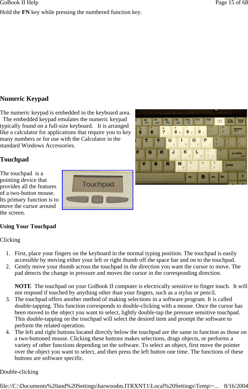 Hold the FN key while pressing the numbered function key.  Numeric Keypad The numeric keypad is embedded in the keyboard area.   The embedded keypad emulates the numeric keypad typically found on a full-size keyboard.   It is arranged like a calculator for applications that require you to key many numbers or for use with the Calculator in the standard Windows Accessories.   Touchpad  The touchpad  is a pointing device that provides all the features of a two-button mouse. Its primary function is to move the cursor around the screen. Using Your Touchpad Clicking 1. First, place your fingers on the keyboard in the normal typing position. The touchpad is easily accessible by moving either your left or right thumb off the space bar and on to the touchpad.  2. Gently move your thumb across the touchpad in the direction you want the cursor to move. The pad detects the change in pressure and moves the cursor in the corresponding direction.  NOTE  The touchpad on your GoBook II computer is electrically sensitive to finger touch.  It will not respond if touched by anything other than your fingers, such as a stylus or pencil.  3. The touchpad offers another method of making selections in a software program. It is called double-tapping. This function corresponds to double-clicking with a mouse. Once the cursor has been moved to the object you want to select, lightly double-tap the pressure sensitive touchpad. This double-tapping on the touchpad will select the desired item and prompt the software to perform the related operation.  4. The left and right buttons located directly below the touchpad are the same in function as those on a two-buttoned mouse. Clicking these buttons makes selections, drags objects, or performs a variety of other functions depending on the software. To select an object, first move the pointer over the object you want to select, and then press the left button one time. The functions of these buttons are software specific. Double-clicking                   Page 15 of 68GoBook II Help8/16/2004file://C:\Documents%20and%20Settings\harwoodm.ITRXNT1\Local%20Settings\Temp\~...