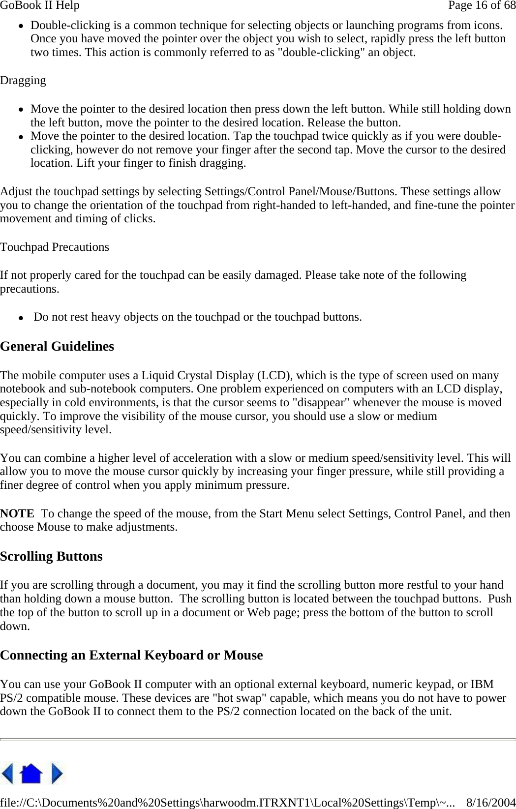 zDouble-clicking is a common technique for selecting objects or launching programs from icons. Once you have moved the pointer over the object you wish to select, rapidly press the left button two times. This action is commonly referred to as &quot;double-clicking&quot; an object. Dragging zMove the pointer to the desired location then press down the left button. While still holding down the left button, move the pointer to the desired location. Release the button.  zMove the pointer to the desired location. Tap the touchpad twice quickly as if you were double-clicking, however do not remove your finger after the second tap. Move the cursor to the desired location. Lift your finger to finish dragging. Adjust the touchpad settings by selecting Settings/Control Panel/Mouse/Buttons. These settings allow you to change the orientation of the touchpad from right-handed to left-handed, and fine-tune the pointer movement and timing of clicks. Touchpad Precautions If not properly cared for the touchpad can be easily damaged. Please take note of the following precautions. z Do not rest heavy objects on the touchpad or the touchpad buttons. General Guidelines The mobile computer uses a Liquid Crystal Display (LCD), which is the type of screen used on many notebook and sub-notebook computers. One problem experienced on computers with an LCD display, especially in cold environments, is that the cursor seems to &quot;disappear&quot; whenever the mouse is moved quickly. To improve the visibility of the mouse cursor, you should use a slow or medium speed/sensitivity level. You can combine a higher level of acceleration with a slow or medium speed/sensitivity level. This will allow you to move the mouse cursor quickly by increasing your finger pressure, while still providing a finer degree of control when you apply minimum pressure. NOTE  To change the speed of the mouse, from the Start Menu select Settings, Control Panel, and then choose Mouse to make adjustments.  Scrolling Buttons If you are scrolling through a document, you may it find the scrolling button more restful to your hand than holding down a mouse button.  The scrolling button is located between the touchpad buttons.  Push the top of the button to scroll up in a document or Web page; press the bottom of the button to scroll down. Connecting an External Keyboard or Mouse You can use your GoBook II computer with an optional external keyboard, numeric keypad, or IBM PS/2 compatible mouse. These devices are &quot;hot swap&quot; capable, which means you do not have to power down the GoBook II to connect them to the PS/2 connection located on the back of the unit.  Page 16 of 68GoBook II Help8/16/2004file://C:\Documents%20and%20Settings\harwoodm.ITRXNT1\Local%20Settings\Temp\~...