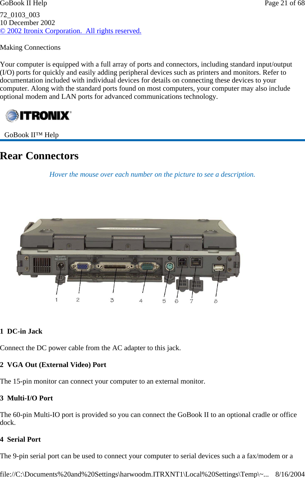 72_0103_003 10 December 2002 © 2002 Itronix Corporation.  All rights reserved. Making Connections Your computer is equipped with a full array of ports and connectors, including standard input/output (I/O) ports for quickly and easily adding peripheral devices such as printers and monitors. Refer to documentation included with individual devices for details on connecting these devices to your computer. Along with the standard ports found on most computers, your computer may also include optional modem and LAN ports for advanced communications technology. Rear Connectors Hover the mouse over each number on the picture to see a description.  1  DC-in Jack Connect the DC power cable from the AC adapter to this jack. 2  VGA Out (External Video) Port The 15-pin monitor can connect your computer to an external monitor.  3  Multi-I/O Port The 60-pin Multi-IO port is provided so you can connect the GoBook II to an optional cradle or office dock. 4  Serial Port The 9-pin serial port can be used to connect your computer to serial devices such a a fax/modem or a  GoBook II™ Help   Page 21 of 68GoBook II Help8/16/2004file://C:\Documents%20and%20Settings\harwoodm.ITRXNT1\Local%20Settings\Temp\~...