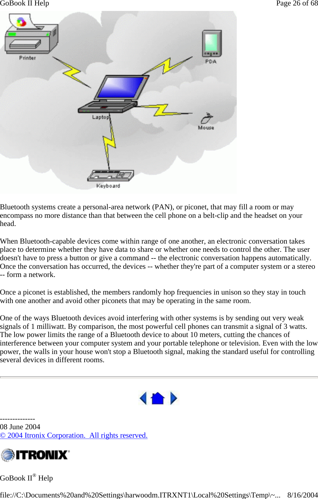  Bluetooth systems create a personal-area network (PAN), or piconet, that may fill a room or may encompass no more distance than that between the cell phone on a belt-clip and the headset on your head. When Bluetooth-capable devices come within range of one another, an electronic conversation takes place to determine whether they have data to share or whether one needs to control the other. The user doesn&apos;t have to press a button or give a command -- the electronic conversation happens automatically. Once the conversation has occurred, the devices -- whether they&apos;re part of a computer system or a stereo -- form a network.  Once a piconet is established, the members randomly hop frequencies in unison so they stay in touch with one another and avoid other piconets that may be operating in the same room. One of the ways Bluetooth devices avoid interfering with other systems is by sending out very weak signals of 1 milliwatt. By comparison, the most powerful cell phones can transmit a signal of 3 watts. The low power limits the range of a Bluetooth device to about 10 meters, cutting the chances of interference between your computer system and your portable telephone or television. Even with the low power, the walls in your house won&apos;t stop a Bluetooth signal, making the standard useful for controlling several devices in different rooms.   -------------- 08 June 2004 © 2004 Itronix Corporation.  All rights reserved.  GoBook II® Help  Page 26 of 68GoBook II Help8/16/2004file://C:\Documents%20and%20Settings\harwoodm.ITRXNT1\Local%20Settings\Temp\~...