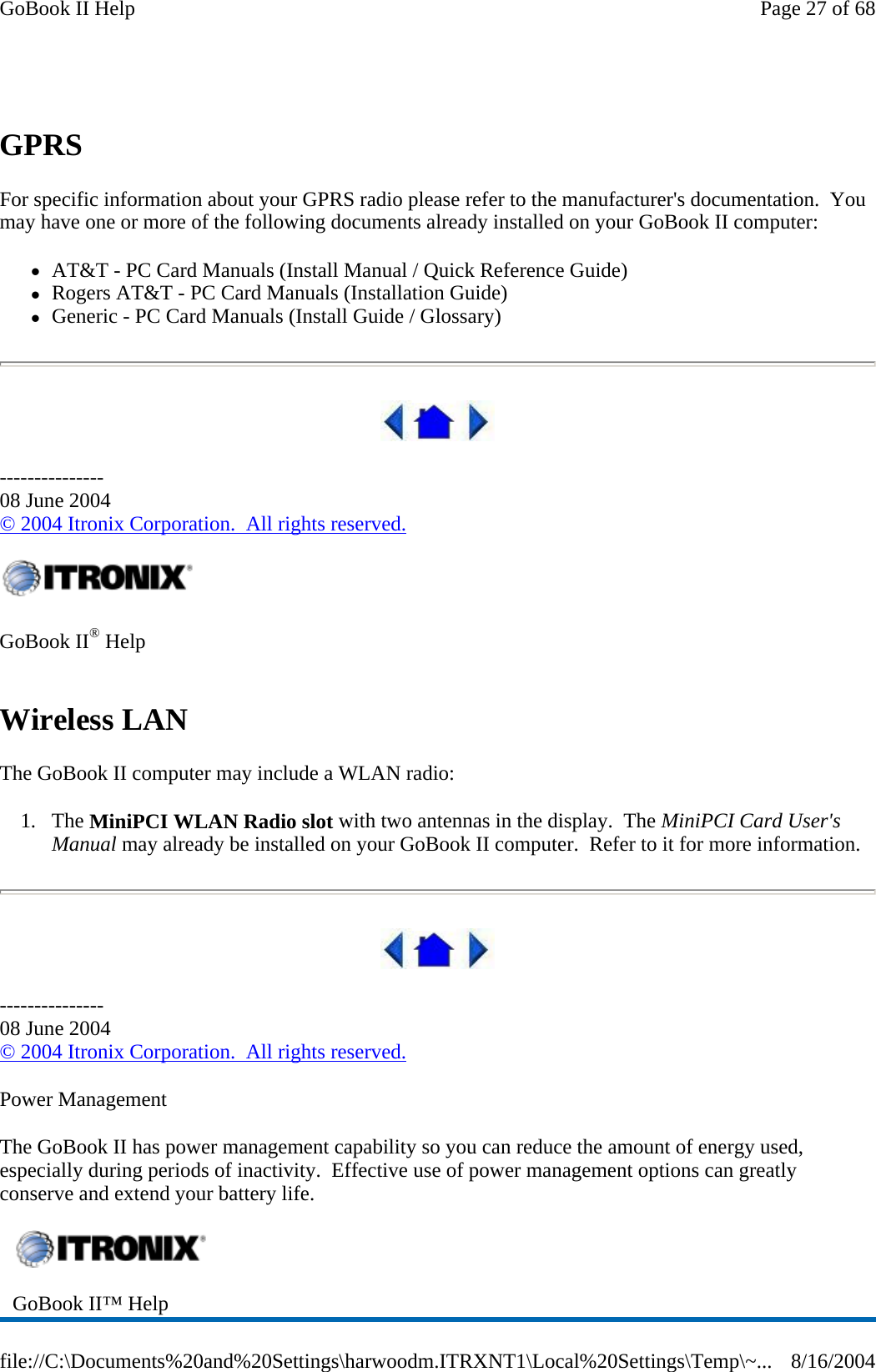 GPRS For specific information about your GPRS radio please refer to the manufacturer&apos;s documentation.  You may have one or more of the following documents already installed on your GoBook II computer: zAT&amp;T - PC Card Manuals (Install Manual / Quick Reference Guide)  zRogers AT&amp;T - PC Card Manuals (Installation Guide)  zGeneric - PC Card Manuals (Install Guide / Glossary)  --------------- 08 June 2004 © 2004 Itronix Corporation.  All rights reserved. Wireless LAN The GoBook II computer may include a WLAN radio: 1. The MiniPCI WLAN Radio slot with two antennas in the display.  The MiniPCI Card User&apos;s Manual may already be installed on your GoBook II computer.  Refer to it for more information.  --------------- 08 June 2004 © 2004 Itronix Corporation.  All rights reserved. Power Management The GoBook II has power management capability so you can reduce the amount of energy used, especially during periods of inactivity.  Effective use of power management options can greatly conserve and extend your battery life.     GoBook II® Help    GoBook II™ Help   Page 27 of 68GoBook II Help8/16/2004file://C:\Documents%20and%20Settings\harwoodm.ITRXNT1\Local%20Settings\Temp\~...