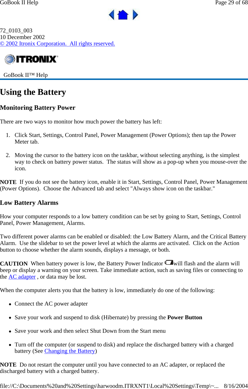  72_0103_003 10 December 2002 © 2002 Itronix Corporation.  All rights reserved. Using the Battery Monitoring Battery Power There are two ways to monitor how much power the battery has left: 1. Click Start, Settings, Control Panel, Power Management (Power Options); then tap the Power Meter tab. 2. Moving the cursor to the battery icon on the taskbar, without selecting anything, is the simplest way to check on battery power status.  The status will show as a pop-up when you mouse-over the icon. NOTE  If you do not see the battery icon, enable it in Start, Settings, Control Panel, Power Management (Power Options).  Choose the Advanced tab and select &quot;Always show icon on the taskbar.&quot; Low Battery Alarms How your computer responds to a low battery condition can be set by going to Start, Settings, Control Panel, Power Management, Alarms. Two different power alarms can be enabled or disabled: the Low Battery Alarm, and the Critical Battery Alarm.  Use the slidebar to set the power level at which the alarms are activated.  Click on the Action button to choose whether the alarm sounds, displays a message, or both. CAUTION  When battery power is low, the Battery Power Indicator  will flash and the alarm will beep or display a warning on your screen. Take immediate action, such as saving files or connecting to the AC adapter , or data may be lost.  When the computer alerts you that the battery is low, immediately do one of the following: zConnect the AC power adapter zSave your work and suspend to disk (Hibernate) by pressing the Power Button zSave your work and then select Shut Down from the Start menu zTurn off the computer (or suspend to disk) and replace the discharged battery with a charged battery (See Changing the Battery) NOTE  Do not restart the computer until you have connected to an AC adapter, or replaced the discharged battery with a charged battery. GoBook II™ Help   Page 29 of 68GoBook II Help8/16/2004file://C:\Documents%20and%20Settings\harwoodm.ITRXNT1\Local%20Settings\Temp\~...