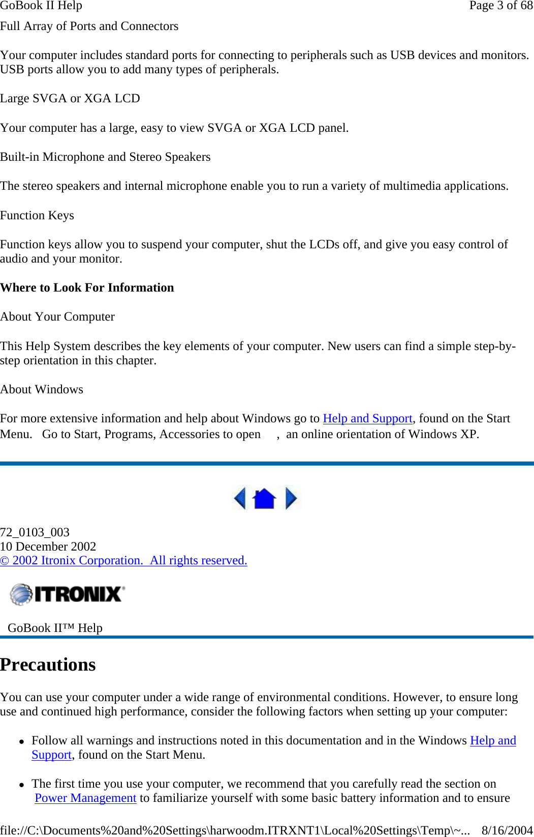 Full Array of Ports and Connectors Your computer includes standard ports for connecting to peripherals such as USB devices and monitors. USB ports allow you to add many types of peripherals.  Large SVGA or XGA LCD Your computer has a large, easy to view SVGA or XGA LCD panel. Built-in Microphone and Stereo Speakers The stereo speakers and internal microphone enable you to run a variety of multimedia applications. Function Keys Function keys allow you to suspend your computer, shut the LCDs off, and give you easy control of audio and your monitor. Where to Look For Information About Your Computer This Help System describes the key elements of your computer. New users can find a simple step-by-step orientation in this chapter. About Windows For more extensive information and help about Windows go to Help and Support, found on the Start Menu.   Go to Start, Programs, Accessories to open  ,  an online orientation of Windows XP.   72_0103_003 10 December 2002 © 2002 Itronix Corporation.  All rights reserved. Precautions You can use your computer under a wide range of environmental conditions. However, to ensure long use and continued high performance, consider the following factors when setting up your computer:  zFollow all warnings and instructions noted in this documentation and in the Windows Help and Support, found on the Start Menu. zThe first time you use your computer, we recommend that you carefully read the section on  Power Management to familiarize yourself with some basic battery information and to ensure  GoBook II™ Help   Page 3 of 68GoBook II Help8/16/2004file://C:\Documents%20and%20Settings\harwoodm.ITRXNT1\Local%20Settings\Temp\~...