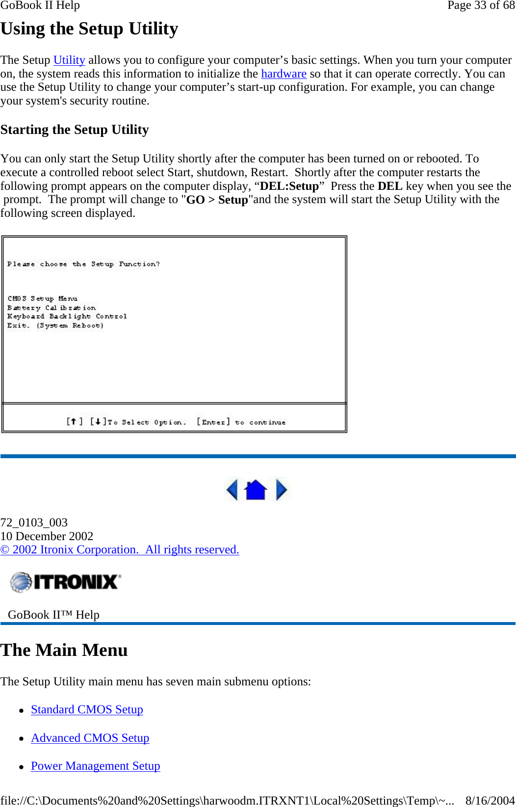 Using the Setup Utility The Setup Utility allows you to configure your computer’s basic settings. When you turn your computer on, the system reads this information to initialize the hardware so that it can operate correctly. You can use the Setup Utility to change your computer’s start-up configuration. For example, you can change your system&apos;s security routine. Starting the Setup Utility You can only start the Setup Utility shortly after the computer has been turned on or rebooted. To execute a controlled reboot select Start, shutdown, Restart.  Shortly after the computer restarts the following prompt appears on the computer display, “DEL:Setup”  Press the DEL key when you see the  prompt.  The prompt will change to &quot;GO &gt; Setup&quot;and the system will start the Setup Utility with the following screen displayed.   72_0103_003 10 December 2002 © 2002 Itronix Corporation.  All rights reserved. The Main Menu The Setup Utility main menu has seven main submenu options:  zStandard CMOS Setup zAdvanced CMOS Setup zPower Management Setup  GoBook II™ Help   Page 33 of 68GoBook II Help8/16/2004file://C:\Documents%20and%20Settings\harwoodm.ITRXNT1\Local%20Settings\Temp\~...