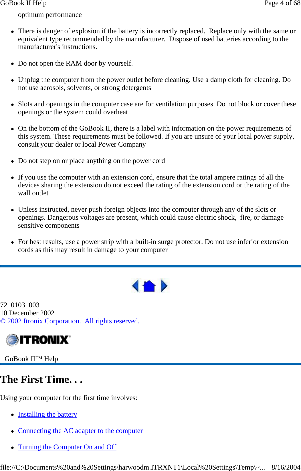 optimum performance zThere is danger of explosion if the battery is incorrectly replaced.  Replace only with the same or equivalent type recommended by the manufacturer.  Dispose of used batteries according to the manufacturer&apos;s instructions. zDo not open the RAM door by yourself. zUnplug the computer from the power outlet before cleaning. Use a damp cloth for cleaning. Do not use aerosols, solvents, or strong detergents zSlots and openings in the computer case are for ventilation purposes. Do not block or cover these openings or the system could overheat zOn the bottom of the GoBook II, there is a label with information on the power requirements of this system. These requirements must be followed. If you are unsure of your local power supply, consult your dealer or local Power Company zDo not step on or place anything on the power cord zIf you use the computer with an extension cord, ensure that the total ampere ratings of all the devices sharing the extension do not exceed the rating of the extension cord or the rating of the wall outlet zUnless instructed, never push foreign objects into the computer through any of the slots or openings. Dangerous voltages are present, which could cause electric shock,  fire, or damage sensitive components zFor best results, use a power strip with a built-in surge protector. Do not use inferior extension cords as this may result in damage to your computer  72_0103_003 10 December 2002 © 2002 Itronix Corporation.  All rights reserved. The First Time. . . Using your computer for the first time involves: zInstalling the battery zConnecting the AC adapter to the computer  zTurning the Computer On and Off GoBook II™ Help   Page 4 of 68GoBook II Help8/16/2004file://C:\Documents%20and%20Settings\harwoodm.ITRXNT1\Local%20Settings\Temp\~...