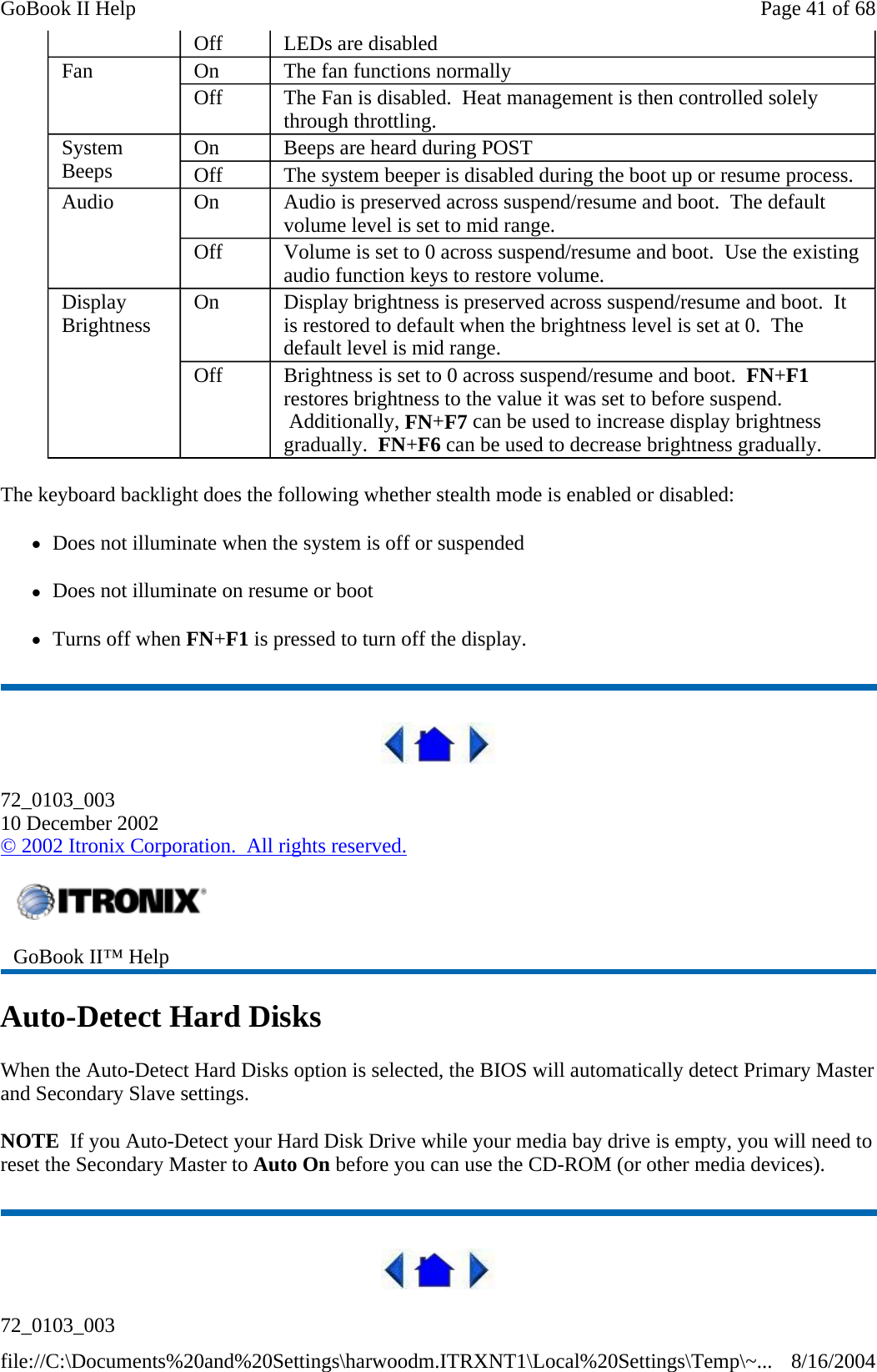 The keyboard backlight does the following whether stealth mode is enabled or disabled: zDoes not illuminate when the system is off or suspended zDoes not illuminate on resume or boot zTurns off when FN+F1 is pressed to turn off the display.  72_0103_003 10 December 2002 © 2002 Itronix Corporation.  All rights reserved. Auto-Detect Hard Disks When the Auto-Detect Hard Disks option is selected, the BIOS will automatically detect Primary Master and Secondary Slave settings. NOTE  If you Auto-Detect your Hard Disk Drive while your media bay drive is empty, you will need to reset the Secondary Master to Auto On before you can use the CD-ROM (or other media devices).  72_0103_003 Off  LEDs are disabled Fan  On  The fan functions normally Off  The Fan is disabled.  Heat management is then controlled solely through throttling. System Beeps  On  Beeps are heard during POST Off  The system beeper is disabled during the boot up or resume process. Audio  On  Audio is preserved across suspend/resume and boot.  The default volume level is set to mid range. Off  Volume is set to 0 across suspend/resume and boot.  Use the existing audio function keys to restore volume. Display Brightness  On  Display brightness is preserved across suspend/resume and boot.  It is restored to default when the brightness level is set at 0.  The default level is mid range. Off  Brightness is set to 0 across suspend/resume and boot.  FN+F1 restores brightness to the value it was set to before suspend.  Additionally, FN+F7 can be used to increase display brightness gradually.  FN+F6 can be used to decrease brightness gradually.  GoBook II™ Help   Page 41 of 68GoBook II Help8/16/2004file://C:\Documents%20and%20Settings\harwoodm.ITRXNT1\Local%20Settings\Temp\~...