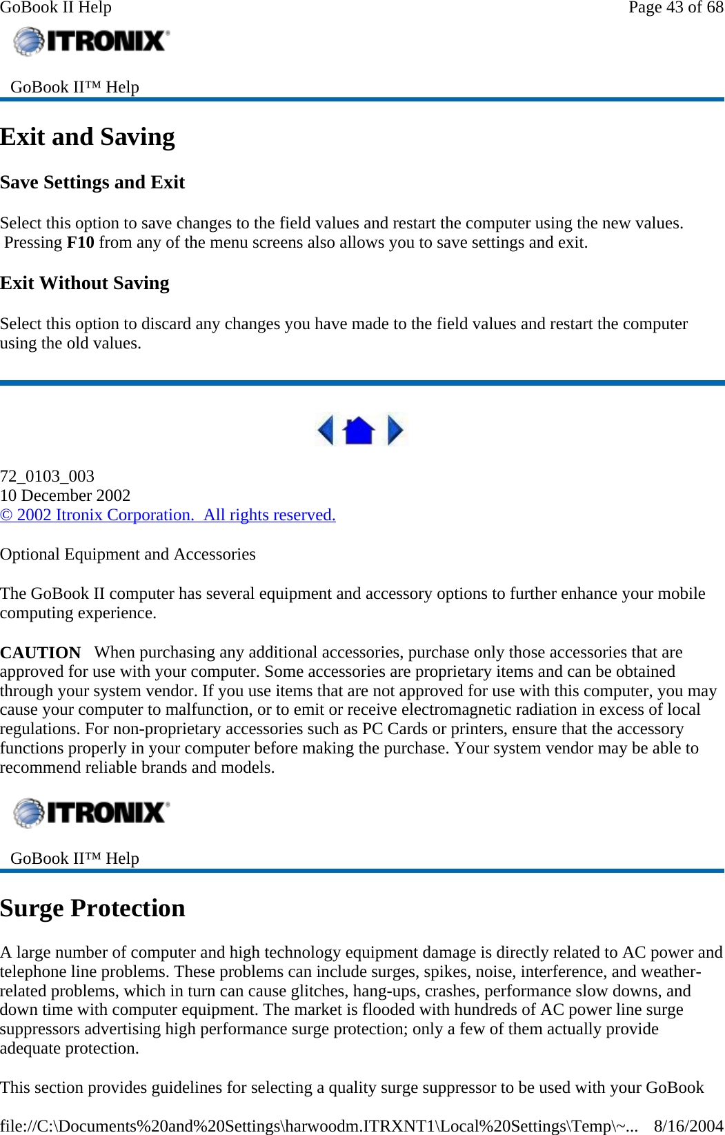 Exit and Saving Save Settings and Exit Select this option to save changes to the field values and restart the computer using the new values.  Pressing F10 from any of the menu screens also allows you to save settings and exit. Exit Without Saving Select this option to discard any changes you have made to the field values and restart the computer using the old values.  72_0103_003 10 December 2002 © 2002 Itronix Corporation.  All rights reserved. Optional Equipment and Accessories The GoBook II computer has several equipment and accessory options to further enhance your mobile computing experience. CAUTION   When purchasing any additional accessories, purchase only those accessories that are approved for use with your computer. Some accessories are proprietary items and can be obtained through your system vendor. If you use items that are not approved for use with this computer, you may cause your computer to malfunction, or to emit or receive electromagnetic radiation in excess of local regulations. For non-proprietary accessories such as PC Cards or printers, ensure that the accessory functions properly in your computer before making the purchase. Your system vendor may be able to recommend reliable brands and models.  Surge Protection A large number of computer and high technology equipment damage is directly related to AC power and telephone line problems. These problems can include surges, spikes, noise, interference, and weather-related problems, which in turn can cause glitches, hang-ups, crashes, performance slow downs, and down time with computer equipment. The market is flooded with hundreds of AC power line surge suppressors advertising high performance surge protection; only a few of them actually provide adequate protection.  This section provides guidelines for selecting a quality surge suppressor to be used with your GoBook  GoBook II™ Help    GoBook II™ Help Page 43 of 68GoBook II Help8/16/2004file://C:\Documents%20and%20Settings\harwoodm.ITRXNT1\Local%20Settings\Temp\~...