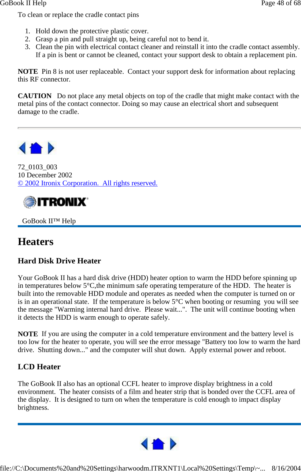 To clean or replace the cradle contact pins 1. Hold down the protective plastic cover.  2. Grasp a pin and pull straight up, being careful not to bend it.  3. Clean the pin with electrical contact cleaner and reinstall it into the cradle contact assembly.If a pin is bent or cannot be cleaned, contact your support desk to obtain a replacement pin. NOTE  Pin 8 is not user replaceable.  Contact your support desk for information about replacing this RF connector. CAUTION   Do not place any metal objects on top of the cradle that might make contact with the metal pins of the contact connector. Doing so may cause an electrical short and subsequent damage to the cradle.  72_0103_003 10 December 2002 © 2002 Itronix Corporation.  All rights reserved. Heaters Hard Disk Drive Heater Your GoBook II has a hard disk drive (HDD) heater option to warm the HDD before spinning up in temperatures below 5°C,the minimum safe operating temperature of the HDD.  The heater is built into the removable HDD module and operates as needed when the computer is turned on or is in an operational state.  If the temperature is below 5°C when booting or resuming  you will see the message &quot;Warming internal hard drive.  Please wait...&quot;.  The unit will continue booting when it detects the HDD is warm enough to operate safely. NOTE  If you are using the computer in a cold temperature environment and the battery level is too low for the heater to operate, you will see the error message &quot;Battery too low to warm the hard drive.  Shutting down...&quot; and the computer will shut down.  Apply external power and reboot. LCD Heater The GoBook II also has an optional CCFL heater to improve display brightness in a cold environment.  The heater consists of a film and heater strip that is bonded over the CCFL area of the display.  It is designed to turn on when the temperature is cold enough to impact display brightness.  GoBook II™ Help Page 48 of 68GoBook II Help8/16/2004file://C:\Documents%20and%20Settings\harwoodm.ITRXNT1\Local%20Settings\Temp\~...