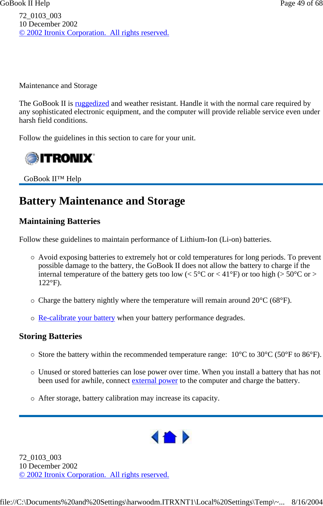 72_0103_003 10 December 2002 © 2002 Itronix Corporation.  All rights reserved.     Maintenance and Storage The GoBook II is ruggedized and weather resistant. Handle it with the normal care required by any sophisticated electronic equipment, and the computer will provide reliable service even under harsh field conditions. Follow the guidelines in this section to care for your unit.  Battery Maintenance and Storage Maintaining Batteries Follow these guidelines to maintain performance of Lithium-Ion (Li-on) batteries.    {Avoid exposing batteries to extremely hot or cold temperatures for long periods. To prevent possible damage to the battery, the GoBook II does not allow the battery to charge if the internal temperature of the battery gets too low (&lt; 5°C or &lt; 41°F) or too high (&gt; 50°C or &gt; 122°F). {Charge the battery nightly where the temperature will remain around 20°C (68°F). {Re-calibrate your battery when your battery performance degrades. Storing Batteries {Store the battery within the recommended temperature range:  10°C to 30°C (50°F to 86°F).{Unused or stored batteries can lose power over time. When you install a battery that has not been used for awhile, connect external power to the computer and charge the battery. {After storage, battery calibration may increase its capacity.   72_0103_003 10 December 2002 © 2002 Itronix Corporation.  All rights reserved.  GoBook II™ Help   Page 49 of 68GoBook II Help8/16/2004file://C:\Documents%20and%20Settings\harwoodm.ITRXNT1\Local%20Settings\Temp\~...