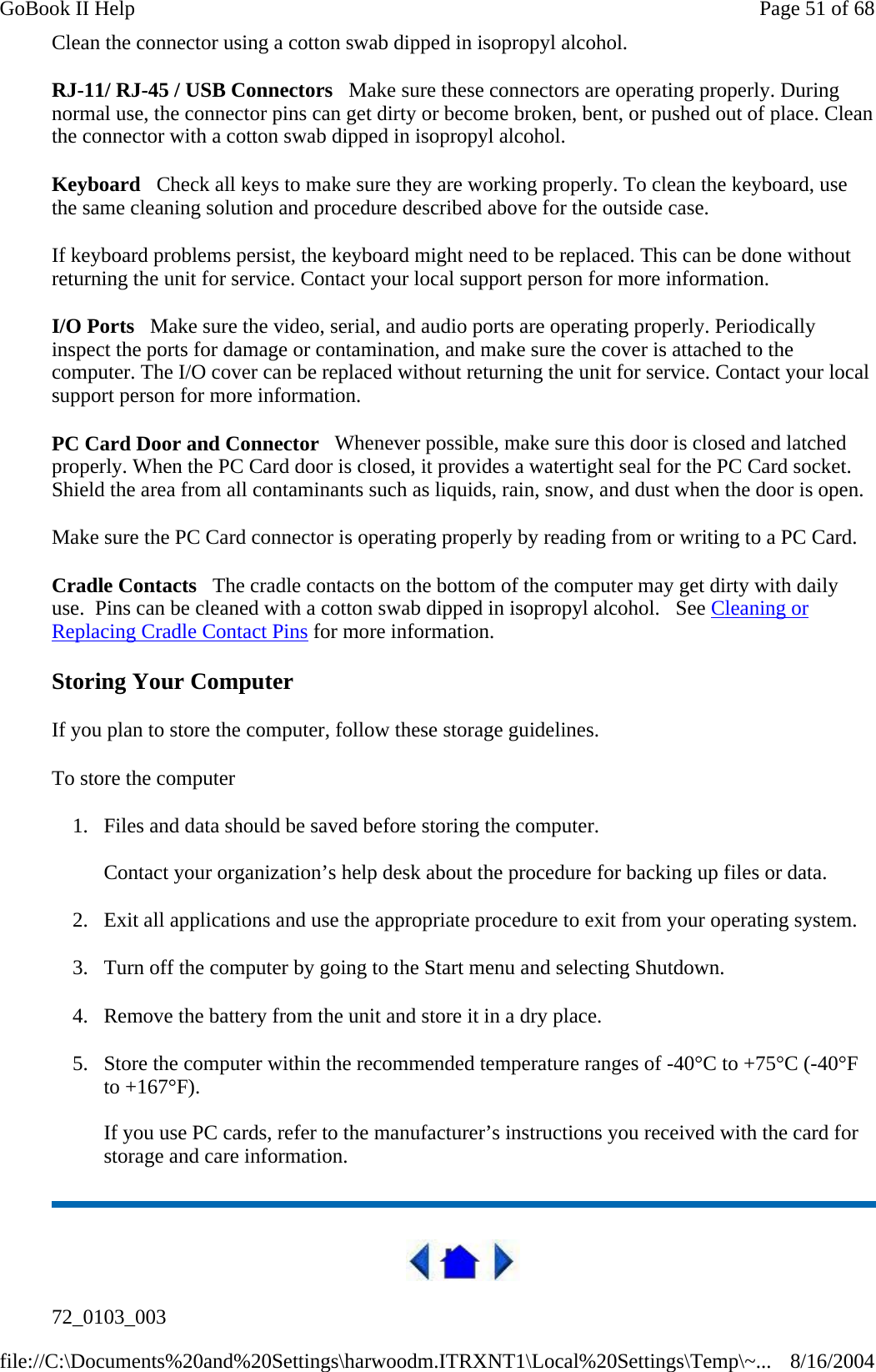 Clean the connector using a cotton swab dipped in isopropyl alcohol.  RJ-11/ RJ-45 / USB Connectors   Make sure these connectors are operating properly. During normal use, the connector pins can get dirty or become broken, bent, or pushed out of place. Clean the connector with a cotton swab dipped in isopropyl alcohol.  Keyboard   Check all keys to make sure they are working properly. To clean the keyboard, use the same cleaning solution and procedure described above for the outside case.  If keyboard problems persist, the keyboard might need to be replaced. This can be done without returning the unit for service. Contact your local support person for more information. I/O Ports   Make sure the video, serial, and audio ports are operating properly. Periodically inspect the ports for damage or contamination, and make sure the cover is attached to the computer. The I/O cover can be replaced without returning the unit for service. Contact your local support person for more information. PC Card Door and Connector   Whenever possible, make sure this door is closed and latched properly. When the PC Card door is closed, it provides a watertight seal for the PC Card socket. Shield the area from all contaminants such as liquids, rain, snow, and dust when the door is open.  Make sure the PC Card connector is operating properly by reading from or writing to a PC Card.  Cradle Contacts   The cradle contacts on the bottom of the computer may get dirty with daily use.  Pins can be cleaned with a cotton swab dipped in isopropyl alcohol.   See Cleaning or Replacing Cradle Contact Pins for more information. Storing Your Computer If you plan to store the computer, follow these storage guidelines.  To store the computer 1. Files and data should be saved before storing the computer.  Contact your organization’s help desk about the procedure for backing up files or data. 2. Exit all applications and use the appropriate procedure to exit from your operating system. 3. Turn off the computer by going to the Start menu and selecting Shutdown. 4. Remove the battery from the unit and store it in a dry place. 5. Store the computer within the recommended temperature ranges of -40°C to +75°C (-40°F to +167°F).   If you use PC cards, refer to the manufacturer’s instructions you received with the card for storage and care information.  72_0103_003 Page 51 of 68GoBook II Help8/16/2004file://C:\Documents%20and%20Settings\harwoodm.ITRXNT1\Local%20Settings\Temp\~...