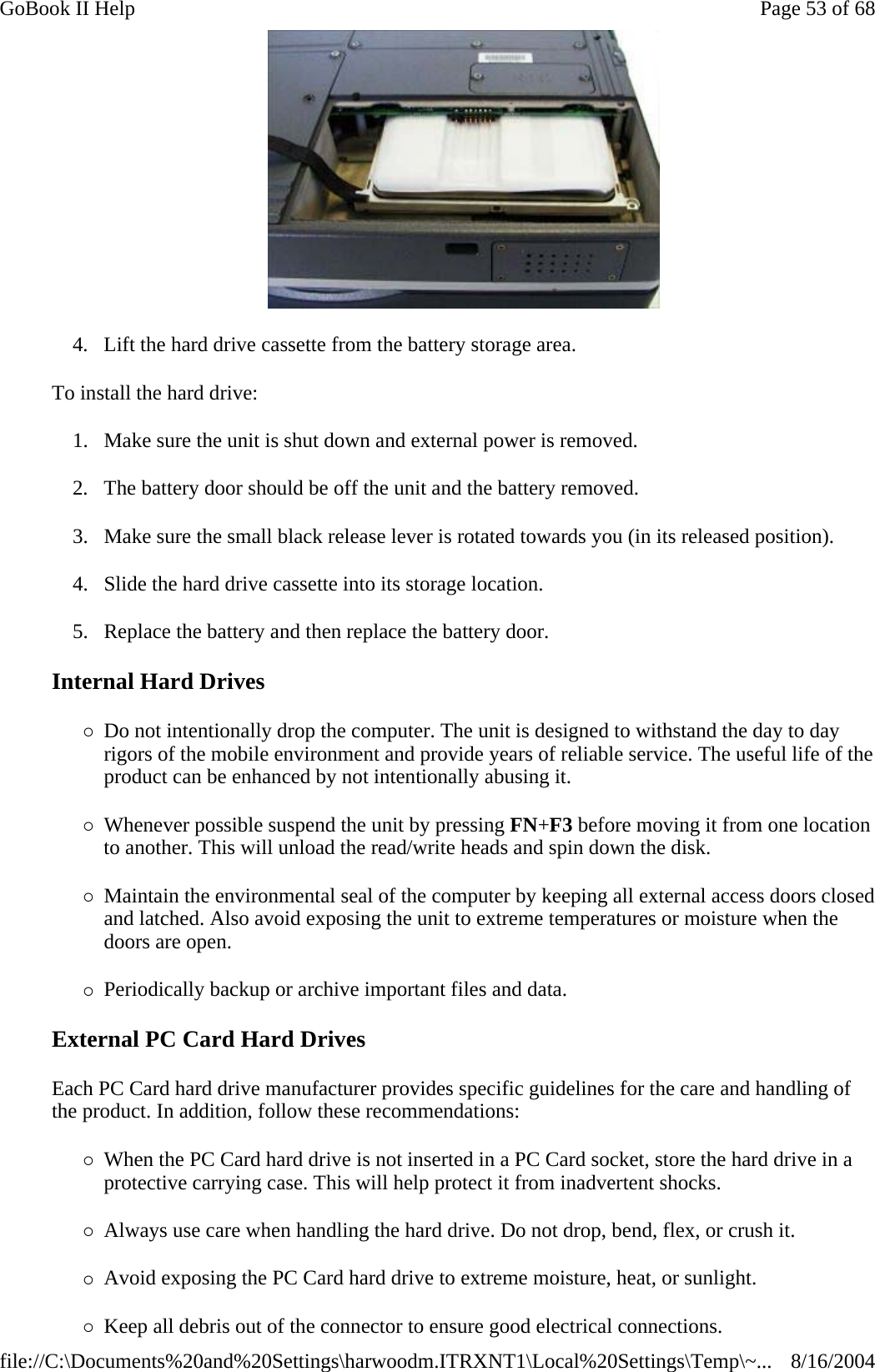  4. Lift the hard drive cassette from the battery storage area. To install the hard drive: 1. Make sure the unit is shut down and external power is removed. 2. The battery door should be off the unit and the battery removed. 3. Make sure the small black release lever is rotated towards you (in its released position). 4. Slide the hard drive cassette into its storage location. 5. Replace the battery and then replace the battery door. Internal Hard Drives {Do not intentionally drop the computer. The unit is designed to withstand the day to day rigors of the mobile environment and provide years of reliable service. The useful life of the product can be enhanced by not intentionally abusing it. {Whenever possible suspend the unit by pressing FN+F3 before moving it from one location to another. This will unload the read/write heads and spin down the disk. {Maintain the environmental seal of the computer by keeping all external access doors closed and latched. Also avoid exposing the unit to extreme temperatures or moisture when the doors are open. {Periodically backup or archive important files and data. External PC Card Hard Drives Each PC Card hard drive manufacturer provides specific guidelines for the care and handling of the product. In addition, follow these recommendations: {When the PC Card hard drive is not inserted in a PC Card socket, store the hard drive in a protective carrying case. This will help protect it from inadvertent shocks. {Always use care when handling the hard drive. Do not drop, bend, flex, or crush it. {Avoid exposing the PC Card hard drive to extreme moisture, heat, or sunlight. {Keep all debris out of the connector to ensure good electrical connections. Page 53 of 68GoBook II Help8/16/2004file://C:\Documents%20and%20Settings\harwoodm.ITRXNT1\Local%20Settings\Temp\~...