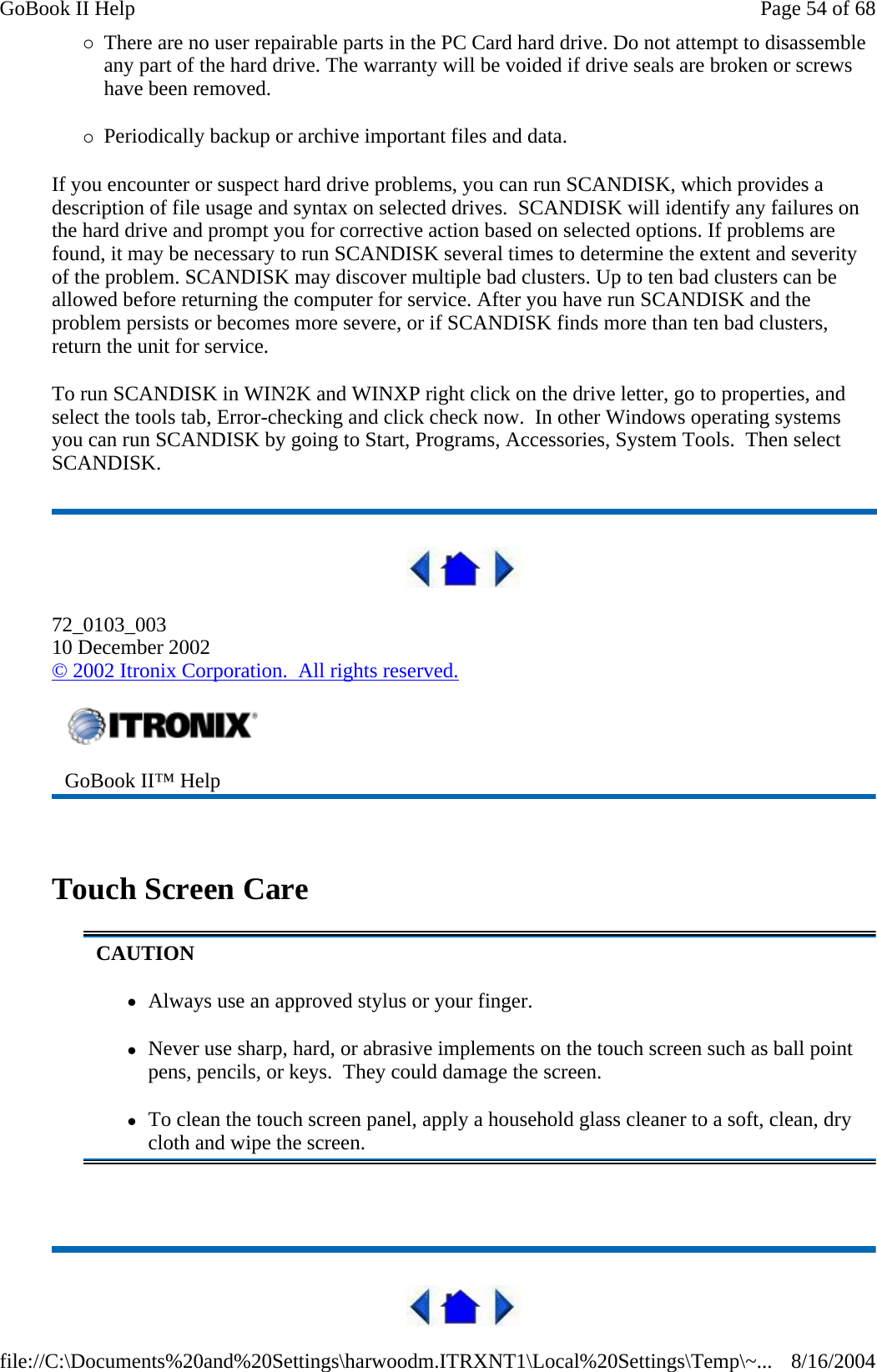 {There are no user repairable parts in the PC Card hard drive. Do not attempt to disassemble any part of the hard drive. The warranty will be voided if drive seals are broken or screws have been removed. {Periodically backup or archive important files and data. If you encounter or suspect hard drive problems, you can run SCANDISK, which provides a description of file usage and syntax on selected drives.  SCANDISK will identify any failures on the hard drive and prompt you for corrective action based on selected options. If problems are found, it may be necessary to run SCANDISK several times to determine the extent and severity of the problem. SCANDISK may discover multiple bad clusters. Up to ten bad clusters can be allowed before returning the computer for service. After you have run SCANDISK and the problem persists or becomes more severe, or if SCANDISK finds more than ten bad clusters, return the unit for service. To run SCANDISK in WIN2K and WINXP right click on the drive letter, go to properties, and select the tools tab, Error-checking and click check now.  In other Windows operating systems you can run SCANDISK by going to Start, Programs, Accessories, System Tools.  Then select SCANDISK.  72_0103_003 10 December 2002 © 2002 Itronix Corporation.  All rights reserved.   Touch Screen Care    GoBook II™ Help   CAUTION zAlways use an approved stylus or your finger. zNever use sharp, hard, or abrasive implements on the touch screen such as ball point pens, pencils, or keys.  They could damage the screen. zTo clean the touch screen panel, apply a household glass cleaner to a soft, clean, dry cloth and wipe the screen. Page 54 of 68GoBook II Help8/16/2004file://C:\Documents%20and%20Settings\harwoodm.ITRXNT1\Local%20Settings\Temp\~...