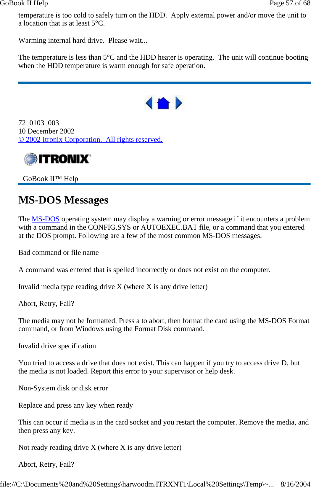 temperature is too cold to safely turn on the HDD.  Apply external power and/or move the unit to a location that is at least 5°C. Warming internal hard drive.  Please wait... The temperature is less than 5°C and the HDD heater is operating.  The unit will continue booting when the HDD temperature is warm enough for safe operation.  72_0103_003 10 December 2002 © 2002 Itronix Corporation.  All rights reserved. MS-DOS Messages The MS-DOS operating system may display a warning or error message if it encounters a problem with a command in the CONFIG.SYS or AUTOEXEC.BAT file, or a command that you entered at the DOS prompt. Following are a few of the most common MS-DOS messages.  Bad command or file name A command was entered that is spelled incorrectly or does not exist on the computer. Invalid media type reading drive X (where X is any drive letter) Abort, Retry, Fail? The media may not be formatted. Press a to abort, then format the card using the MS-DOS Format command, or from Windows using the Format Disk command. Invalid drive specification You tried to access a drive that does not exist. This can happen if you try to access drive D, but the media is not loaded. Report this error to your supervisor or help desk. Non-System disk or disk error Replace and press any key when ready This can occur if media is in the card socket and you restart the computer. Remove the media, and then press any key. Not ready reading drive X (where X is any drive letter) Abort, Retry, Fail?  GoBook II™ Help Page 57 of 68GoBook II Help8/16/2004file://C:\Documents%20and%20Settings\harwoodm.ITRXNT1\Local%20Settings\Temp\~...