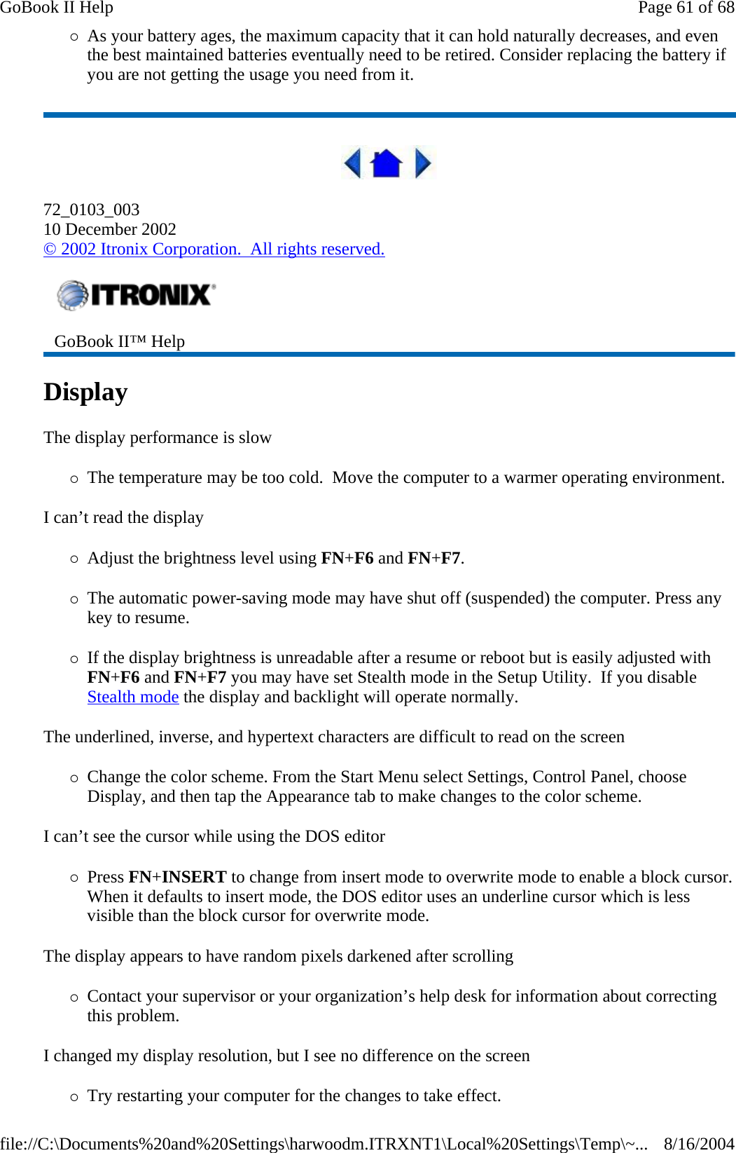 {As your battery ages, the maximum capacity that it can hold naturally decreases, and even the best maintained batteries eventually need to be retired. Consider replacing the battery if you are not getting the usage you need from it.  72_0103_003 10 December 2002 © 2002 Itronix Corporation.  All rights reserved. Display   The display performance is slow {The temperature may be too cold.  Move the computer to a warmer operating environment.  I can’t read the display {Adjust the brightness level using FN+F6 and FN+F7. {The automatic power-saving mode may have shut off (suspended) the computer. Press any key to resume. {If the display brightness is unreadable after a resume or reboot but is easily adjusted with FN+F6 and FN+F7 you may have set Stealth mode in the Setup Utility.  If you disable Stealth mode the display and backlight will operate normally. The underlined, inverse, and hypertext characters are difficult to read on the screen {Change the color scheme. From the Start Menu select Settings, Control Panel, choose Display, and then tap the Appearance tab to make changes to the color scheme. I can’t see the cursor while using the DOS editor {Press FN+INSERT to change from insert mode to overwrite mode to enable a block cursor. When it defaults to insert mode, the DOS editor uses an underline cursor which is less visible than the block cursor for overwrite mode.  The display appears to have random pixels darkened after scrolling {Contact your supervisor or your organization’s help desk for information about correcting this problem. I changed my display resolution, but I see no difference on the screen {Try restarting your computer for the changes to take effect.  GoBook II™ Help   Page 61 of 68GoBook II Help8/16/2004file://C:\Documents%20and%20Settings\harwoodm.ITRXNT1\Local%20Settings\Temp\~...