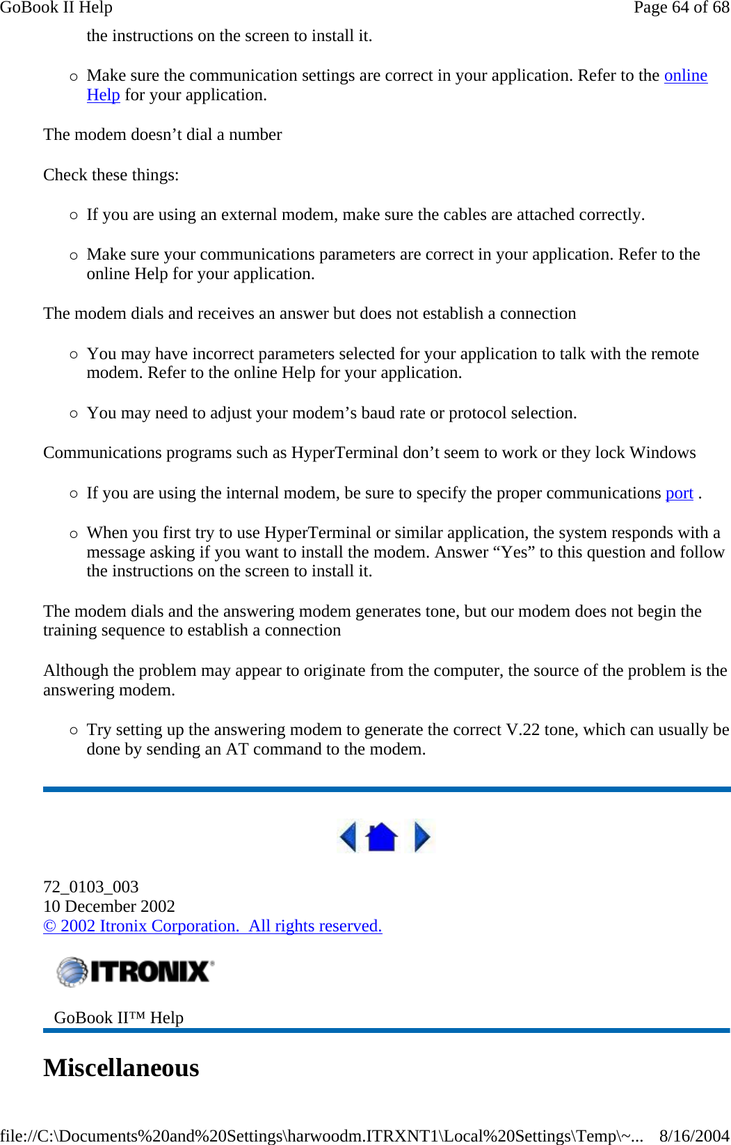 the instructions on the screen to install it. {Make sure the communication settings are correct in your application. Refer to the online Help for your application. The modem doesn’t dial a number Check these things: {If you are using an external modem, make sure the cables are attached correctly. {Make sure your communications parameters are correct in your application. Refer to the online Help for your application. The modem dials and receives an answer but does not establish a connection {You may have incorrect parameters selected for your application to talk with the remote modem. Refer to the online Help for your application. {You may need to adjust your modem’s baud rate or protocol selection. Communications programs such as HyperTerminal don’t seem to work or they lock Windows {If you are using the internal modem, be sure to specify the proper communications port .  {When you first try to use HyperTerminal or similar application, the system responds with a message asking if you want to install the modem. Answer “Yes” to this question and follow the instructions on the screen to install it. The modem dials and the answering modem generates tone, but our modem does not begin the training sequence to establish a connection Although the problem may appear to originate from the computer, the source of the problem is the answering modem.  {Try setting up the answering modem to generate the correct V.22 tone, which can usually be done by sending an AT command to the modem.    72_0103_003 10 December 2002 © 2002 Itronix Corporation.  All rights reserved. Miscellaneous   GoBook II™ Help   Page 64 of 68GoBook II Help8/16/2004file://C:\Documents%20and%20Settings\harwoodm.ITRXNT1\Local%20Settings\Temp\~...