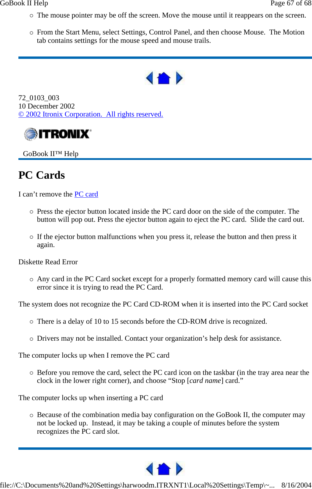 {The mouse pointer may be off the screen. Move the mouse until it reappears on the screen. {From the Start Menu, select Settings, Control Panel, and then choose Mouse.  The Motion tab contains settings for the mouse speed and mouse trails.  72_0103_003 10 December 2002 © 2002 Itronix Corporation.  All rights reserved. PC Cards   I can’t remove the PC card  {Press the ejector button located inside the PC card door on the side of the computer. The button will pop out. Press the ejector button again to eject the PC card.  Slide the card out.  {If the ejector button malfunctions when you press it, release the button and then press it again.  Diskette Read Error {Any card in the PC Card socket except for a properly formatted memory card will cause this error since it is trying to read the PC Card. The system does not recognize the PC Card CD-ROM when it is inserted into the PC Card socket {There is a delay of 10 to 15 seconds before the CD-ROM drive is recognized. {Drivers may not be installed. Contact your organization’s help desk for assistance. The computer locks up when I remove the PC card {Before you remove the card, select the PC card icon on the taskbar (in the tray area near the clock in the lower right corner), and choose “Stop [card name] card.” The computer locks up when inserting a PC card {Because of the combination media bay configuration on the GoBook II, the computer may not be locked up.  Instead, it may be taking a couple of minutes before the system recognizes the PC card slot.  GoBook II™ Help   Page 67 of 68GoBook II Help8/16/2004file://C:\Documents%20and%20Settings\harwoodm.ITRXNT1\Local%20Settings\Temp\~...