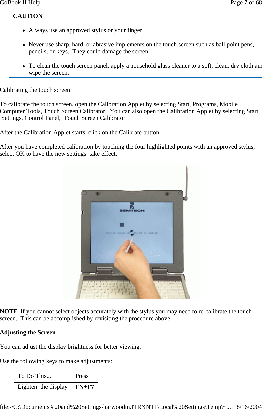 Calibrating the touch screen To calibrate the touch screen, open the Calibration Applet by selecting Start, Programs, Mobile Computer Tools, Touch Screen Calibrator.  You can also open the Calibration Applet by selecting Start,  Settings, Control Panel,  Touch Screen Calibrator. After the Calibration Applet starts, click on the Calibrate button After you have completed calibration by touching the four highlighted points with an approved stylus, select OK to have the new settings  take effect.   NOTE  If you cannot select objects accurately with the stylus you may need to re-calibrate the touch screen.  This can be accomplished by revisiting the procedure above. Adjusting the Screen You can adjust the display brightness for better viewing. Use the following keys to make adjustments: CAUTION zAlways use an approved stylus or your finger. zNever use sharp, hard, or abrasive implements on the touch screen such as ball point pens, pencils, or keys.  They could damage the screen. zTo clean the touch screen panel, apply a household glass cleaner to a soft, clean, dry cloth andwipe the screen. To Do This...   Press  Lighten  the display  FN+F7 Page 7 of 68GoBook II Help8/16/2004file://C:\Documents%20and%20Settings\harwoodm.ITRXNT1\Local%20Settings\Temp\~...