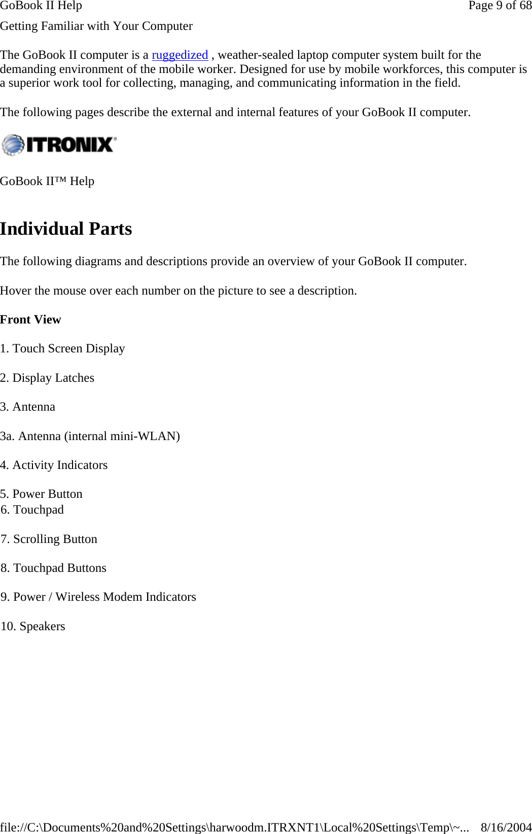 Getting Familiar with Your Computer The GoBook II computer is a ruggedized , weather-sealed laptop computer system built for the demanding environment of the mobile worker. Designed for use by mobile workforces, this computer is a superior work tool for collecting, managing, and communicating information in the field. The following pages describe the external and internal features of your GoBook II computer.  Individual Parts The following diagrams and descriptions provide an overview of your GoBook II computer.  Hover the mouse over each number on the picture to see a description. Front View GoBook II™ Help   1. Touch Screen Display 2. Display Latches 3. Antenna 3a. Antenna (internal mini-WLAN) 4. Activity Indicators 5. Power Button  6. Touchpad 7. Scrolling Button 8. Touchpad Buttons 9. Power / Wireless Modem Indicators 10. Speakers Page 9 of 68GoBook II Help8/16/2004file://C:\Documents%20and%20Settings\harwoodm.ITRXNT1\Local%20Settings\Temp\~...