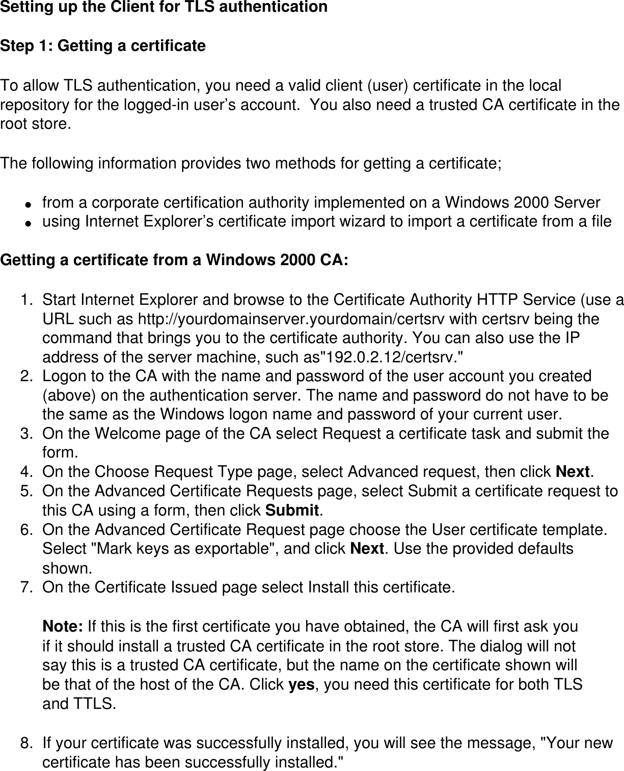 Setting up the Client for TLS authenticationStep 1: Getting a certificate To allow TLS authentication, you need a valid client (user) certificate in the local repository for the logged-in user’s account.  You also need a trusted CA certificate in the root store.The following information provides two methods for getting a certificate;●     from a corporate certification authority implemented on a Windows 2000 Server ●     using Internet Explorer’s certificate import wizard to import a certificate from a file Getting a certificate from a Windows 2000 CA: 1.  Start Internet Explorer and browse to the Certificate Authority HTTP Service (use a URL such as http://yourdomainserver.yourdomain/certsrv with certsrv being the command that brings you to the certificate authority. You can also use the IP address of the server machine, such as&quot;192.0.2.12/certsrv.&quot;2.  Logon to the CA with the name and password of the user account you created (above) on the authentication server. The name and password do not have to be the same as the Windows logon name and password of your current user. 3.  On the Welcome page of the CA select Request a certificate task and submit the form. 4.  On the Choose Request Type page, select Advanced request, then click Next. 5.  On the Advanced Certificate Requests page, select Submit a certificate request to this CA using a form, then click Submit. 6.  On the Advanced Certificate Request page choose the User certificate template. Select &quot;Mark keys as exportable&quot;, and click Next. Use the provided defaults shown. 7.  On the Certificate Issued page select Install this certificate.Note: If this is the first certificate you have obtained, the CA will first ask you if it should install a trusted CA certificate in the root store. The dialog will not say this is a trusted CA certificate, but the name on the certificate shown will be that of the host of the CA. Click yes, you need this certificate for both TLS and TTLS.8.  If your certificate was successfully installed, you will see the message, &quot;Your new certificate has been successfully installed.&quot;