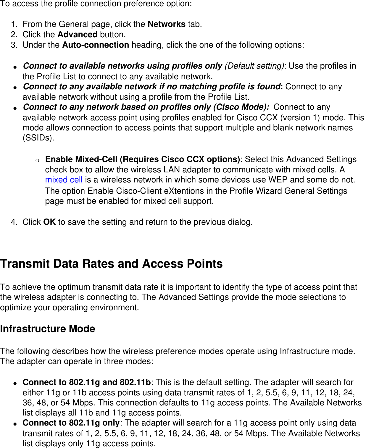 To access the profile connection preference option:1.  From the General page, click the Networks tab.2.  Click the Advanced button.3.  Under the Auto-connection heading, click the one of the following options:●     Connect to available networks using profiles only (Default setting): Use the profiles in the Profile List to connect to any available network.●     Connect to any available network if no matching profile is found: Connect to any available network without using a profile from the Profile List.●     Connect to any network based on profiles only (Cisco Mode):  Connect to any available network access point using profiles enabled for Cisco CCX (version 1) mode. This mode allows connection to access points that support multiple and blank network names (SSIDs).❍     Enable Mixed-Cell (Requires Cisco CCX options): Select this Advanced Settings check box to allow the wireless LAN adapter to communicate with mixed cells. A mixed cell is a wireless network in which some devices use WEP and some do not. The option Enable Cisco-Client eXtentions in the Profile Wizard General Settings page must be enabled for mixed cell support. 4.  Click OK to save the setting and return to the previous dialog.Transmit Data Rates and Access PointsTo achieve the optimum transmit data rate it is important to identify the type of access point that the wireless adapter is connecting to. The Advanced Settings provide the mode selections to optimize your operating environment. Infrastructure ModeThe following describes how the wireless preference modes operate using Infrastructure mode. The adapter can operate in three modes:●     Connect to 802.11g and 802.11b: This is the default setting. The adapter will search for either 11g or 11b access points using data transmit rates of 1, 2, 5.5, 6, 9, 11, 12, 18, 24, 36, 48, or 54 Mbps. This connection defaults to 11g access points. The Available Networks list displays all 11b and 11g access points.●     Connect to 802.11g only: The adapter will search for a 11g access point only using data transmit rates of 1, 2, 5.5, 6, 9, 11, 12, 18, 24, 36, 48, or 54 Mbps. The Available Networks list displays only 11g access points.