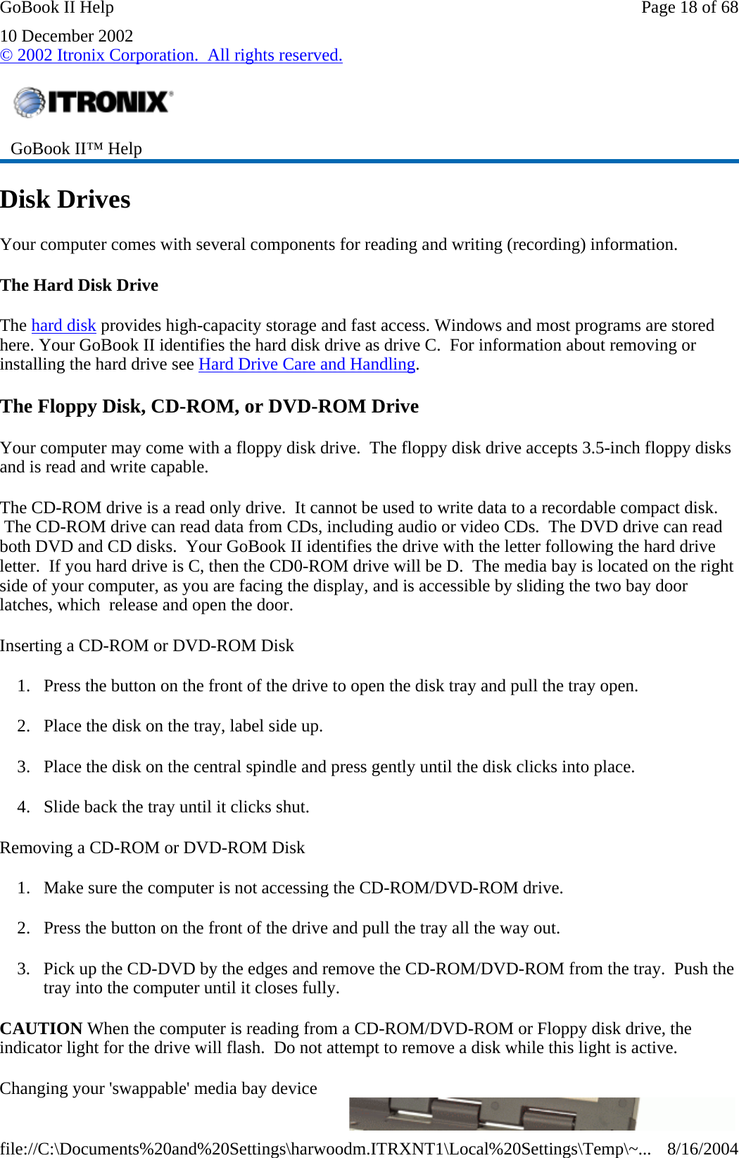 10 December 2002 © 2002 Itronix Corporation.  All rights reserved. Disk Drives Your computer comes with several components for reading and writing (recording) information. The Hard Disk Drive The hard disk provides high-capacity storage and fast access. Windows and most programs are stored here. Your GoBook II identifies the hard disk drive as drive C.  For information about removing or installing the hard drive see Hard Drive Care and Handling. The Floppy Disk, CD-ROM, or DVD-ROM Drive Your computer may come with a floppy disk drive.  The floppy disk drive accepts 3.5-inch floppy disks and is read and write capable. The CD-ROM drive is a read only drive.  It cannot be used to write data to a recordable compact disk.  The CD-ROM drive can read data from CDs, including audio or video CDs.  The DVD drive can read both DVD and CD disks.  Your GoBook II identifies the drive with the letter following the hard drive letter.  If you hard drive is C, then the CD0-ROM drive will be D.  The media bay is located on the right side of your computer, as you are facing the display, and is accessible by sliding the two bay door latches, which  release and open the door. Inserting a CD-ROM or DVD-ROM Disk 1. Press the button on the front of the drive to open the disk tray and pull the tray open. 2. Place the disk on the tray, label side up. 3. Place the disk on the central spindle and press gently until the disk clicks into place. 4. Slide back the tray until it clicks shut. Removing a CD-ROM or DVD-ROM Disk 1. Make sure the computer is not accessing the CD-ROM/DVD-ROM drive. 2. Press the button on the front of the drive and pull the tray all the way out. 3. Pick up the CD-DVD by the edges and remove the CD-ROM/DVD-ROM from the tray.  Push the tray into the computer until it closes fully. CAUTION When the computer is reading from a CD-ROM/DVD-ROM or Floppy disk drive, the indicator light for the drive will flash.  Do not attempt to remove a disk while this light is active. Changing your &apos;swappable&apos; media bay device  GoBook II™ Help Page 18 of 68GoBook II Help8/16/2004file://C:\Documents%20and%20Settings\harwoodm.ITRXNT1\Local%20Settings\Temp\~...