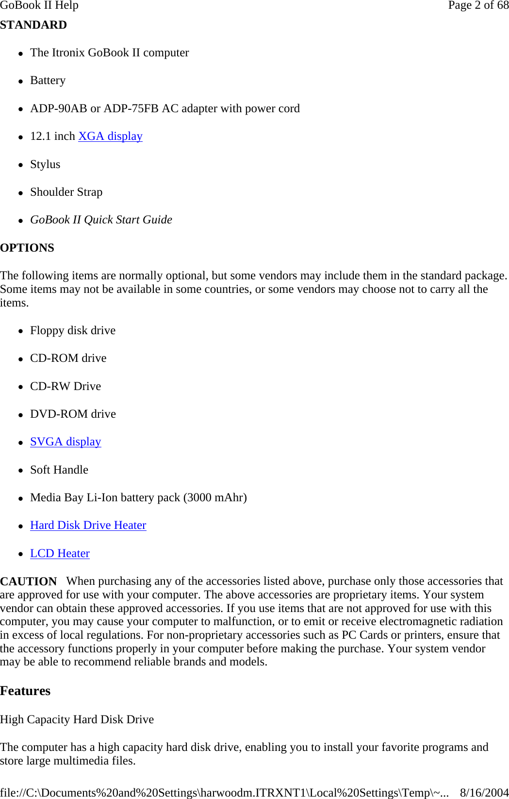 STANDARD  zThe Itronix GoBook II computer   zBattery zADP-90AB or ADP-75FB AC adapter with power cord z12.1 inch XGA display  zStylus zShoulder Strap zGoBook II Quick Start Guide OPTIONS  The following items are normally optional, but some vendors may include them in the standard package. Some items may not be available in some countries, or some vendors may choose not to carry all the items. zFloppy disk drive zCD-ROM drive zCD-RW Drive zDVD-ROM drive zSVGA display  zSoft Handle zMedia Bay Li-Ion battery pack (3000 mAhr) zHard Disk Drive Heater zLCD Heater CAUTION   When purchasing any of the accessories listed above, purchase only those accessories that are approved for use with your computer. The above accessories are proprietary items. Your system vendor can obtain these approved accessories. If you use items that are not approved for use with this computer, you may cause your computer to malfunction, or to emit or receive electromagnetic radiation in excess of local regulations. For non-proprietary accessories such as PC Cards or printers, ensure that the accessory functions properly in your computer before making the purchase. Your system vendor may be able to recommend reliable brands and models.  Features High Capacity Hard Disk Drive The computer has a high capacity hard disk drive, enabling you to install your favorite programs and store large multimedia files. Page 2 of 68GoBook II Help8/16/2004file://C:\Documents%20and%20Settings\harwoodm.ITRXNT1\Local%20Settings\Temp\~...