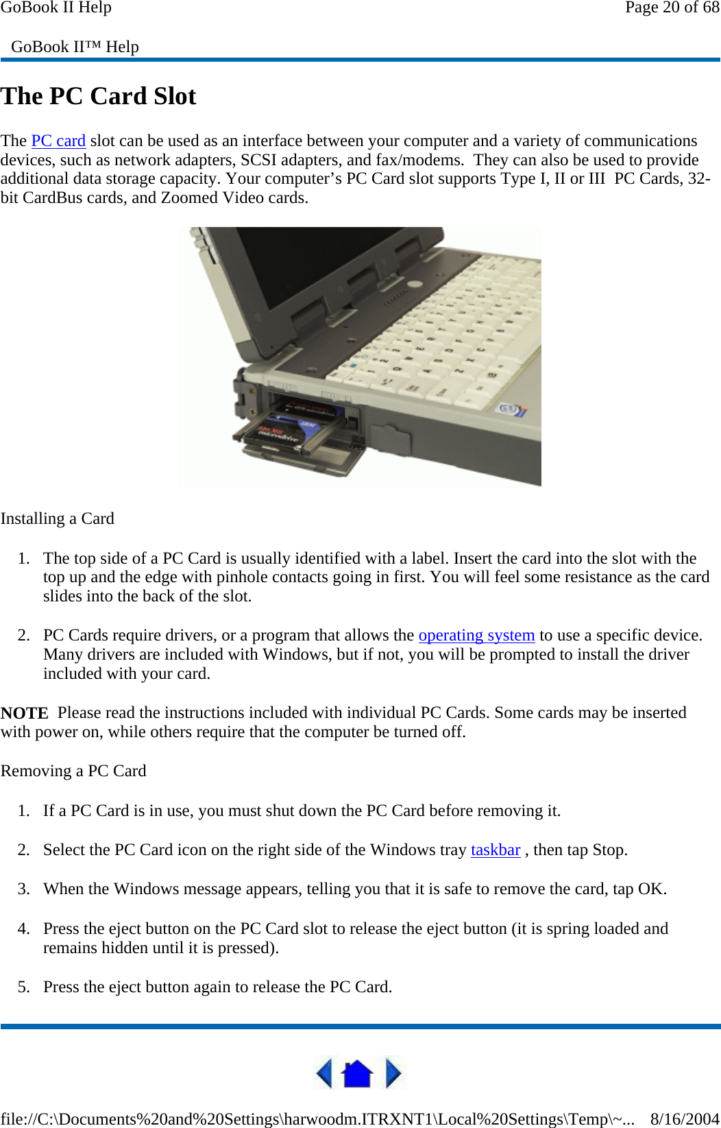 The PC Card Slot The PC card slot can be used as an interface between your computer and a variety of communications devices, such as network adapters, SCSI adapters, and fax/modems.  They can also be used to provide additional data storage capacity. Your computer’s PC Card slot supports Type I, II or III  PC Cards, 32-bit CardBus cards, and Zoomed Video cards.  Installing a Card 1. The top side of a PC Card is usually identified with a label. Insert the card into the slot with the top up and the edge with pinhole contacts going in first. You will feel some resistance as the card slides into the back of the slot. 2. PC Cards require drivers, or a program that allows the operating system to use a specific device. Many drivers are included with Windows, but if not, you will be prompted to install the driver included with your card. NOTE  Please read the instructions included with individual PC Cards. Some cards may be inserted with power on, while others require that the computer be turned off.  Removing a PC Card 1. If a PC Card is in use, you must shut down the PC Card before removing it. 2. Select the PC Card icon on the right side of the Windows tray taskbar , then tap Stop.  3. When the Windows message appears, telling you that it is safe to remove the card, tap OK. 4. Press the eject button on the PC Card slot to release the eject button (it is spring loaded and remains hidden until it is pressed).  5. Press the eject button again to release the PC Card. GoBook II™ Help Page 20 of 68GoBook II Help8/16/2004file://C:\Documents%20and%20Settings\harwoodm.ITRXNT1\Local%20Settings\Temp\~...