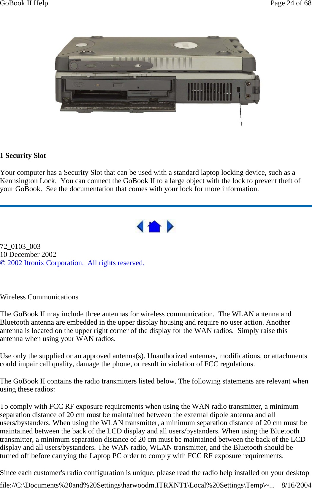  1 Security Slot Your computer has a Security Slot that can be used with a standard laptop locking device, such as a Kennsington Lock.  You can connect the GoBook II to a large object with the lock to prevent theft of your GoBook.  See the documentation that comes with your lock for more information.  72_0103_003 10 December 2002 © 2002 Itronix Corporation.  All rights reserved.   Wireless Communications The GoBook II may include three antennas for wireless communication.  The WLAN antenna and Bluetooth antenna are embedded in the upper display housing and require no user action. Another antenna is located on the upper right corner of the display for the WAN radios.  Simply raise this antenna when using your WAN radios. Use only the supplied or an approved antenna(s). Unauthorized antennas, modifications, or attachments could impair call quality, damage the phone, or result in violation of FCC regulations.   The GoBook II contains the radio transmitters listed below. The following statements are relevant when using these radios: To comply with FCC RF exposure requirements when using the WAN radio transmitter, a minimum separation distance of 20 cm must be maintained between the external dipole antenna and all users/bystanders. When using the WLAN transmitter, a minimum separation distance of 20 cm must be maintained between the back of the LCD display and all users/bystanders. When using the Bluetooth transmitter, a minimum separation distance of 20 cm must be maintained between the back of the LCD display and all users/bystanders. The WAN radio, WLAN transmitter, and the Bluetooth should be turned off before carrying the Laptop PC order to comply with FCC RF exposure requirements.   Since each customer&apos;s radio configuration is unique, please read the radio help installed on your desktop Page 24 of 68GoBook II Help8/16/2004file://C:\Documents%20and%20Settings\harwoodm.ITRXNT1\Local%20Settings\Temp\~...