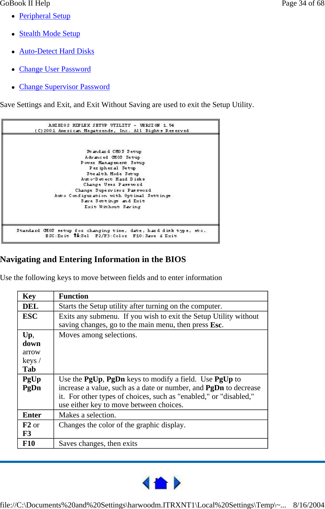 zPeripheral Setup zStealth Mode Setup zAuto-Detect Hard Disks zChange User Password zChange Supervisor Password Save Settings and Exit, and Exit Without Saving are used to exit the Setup Utility.  Navigating and Entering Information in the BIOS Use the following keys to move between fields and to enter information   Key  Function DEL  Starts the Setup utility after turning on the computer. ESC  Exits any submenu.  If you wish to exit the Setup Utility without saving changes, go to the main menu, then press Esc. Up, down arrow keys / Tab Moves among selections. PgUp PgDn  Use the PgUp, PgDn keys to modify a field.  Use PgUp to increase a value, such as a date or number, and PgDn to decrease it.  For other types of choices, such as &quot;enabled,&quot; or &quot;disabled,&quot; use either key to move between choices. Enter  Makes a selection. F2 or F3 Changes the color of the graphic display. F10  Saves changes, then exits Page 34 of 68GoBook II Help8/16/2004file://C:\Documents%20and%20Settings\harwoodm.ITRXNT1\Local%20Settings\Temp\~...