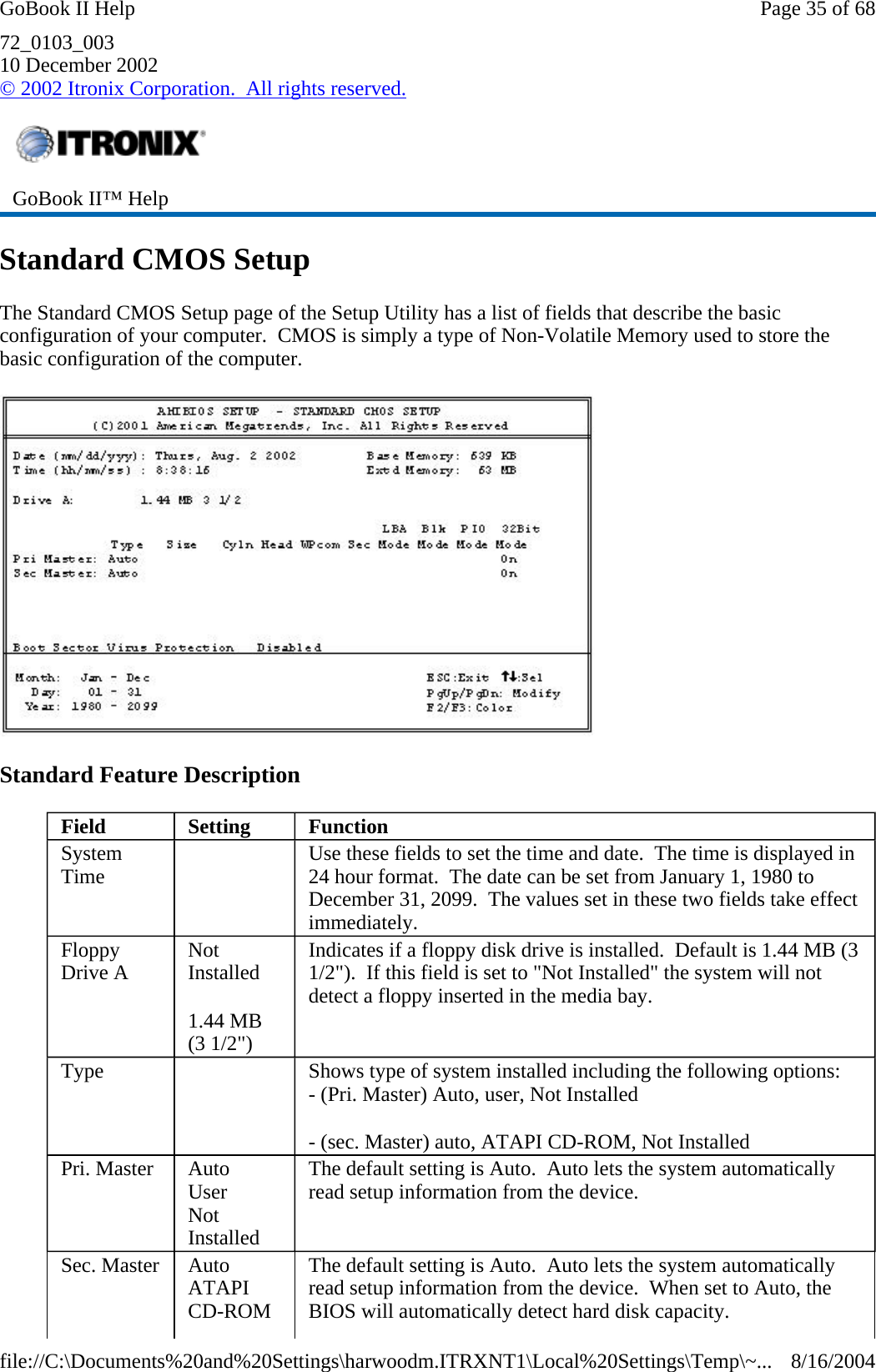 72_0103_003 10 December 2002 © 2002 Itronix Corporation.  All rights reserved. Standard CMOS Setup The Standard CMOS Setup page of the Setup Utility has a list of fields that describe the basic configuration of your computer.  CMOS is simply a type of Non-Volatile Memory used to store the basic configuration of the computer.  Standard Feature Description  GoBook II™ Help   Field  Setting   Function System Time     Use these fields to set the time and date.  The time is displayed in 24 hour format.  The date can be set from January 1, 1980 to December 31, 2099.  The values set in these two fields take effect immediately. Floppy Drive A  Not Installed 1.44 MB (3 1/2&quot;) Indicates if a floppy disk drive is installed.  Default is 1.44 MB (3 1/2&quot;).  If this field is set to &quot;Not Installed&quot; the system will not detect a floppy inserted in the media bay. Type     Shows type of system installed including the following options: - (Pri. Master) Auto, user, Not Installed - (sec. Master) auto, ATAPI CD-ROM, Not Installed Pri. Master  Auto User Not Installed The default setting is Auto.  Auto lets the system automatically read setup information from the device. Sec. Master  Auto ATAPI CD-ROM The default setting is Auto.  Auto lets the system automatically read setup information from the device.  When set to Auto, the BIOS will automatically detect hard disk capacity. Page 35 of 68GoBook II Help8/16/2004file://C:\Documents%20and%20Settings\harwoodm.ITRXNT1\Local%20Settings\Temp\~...