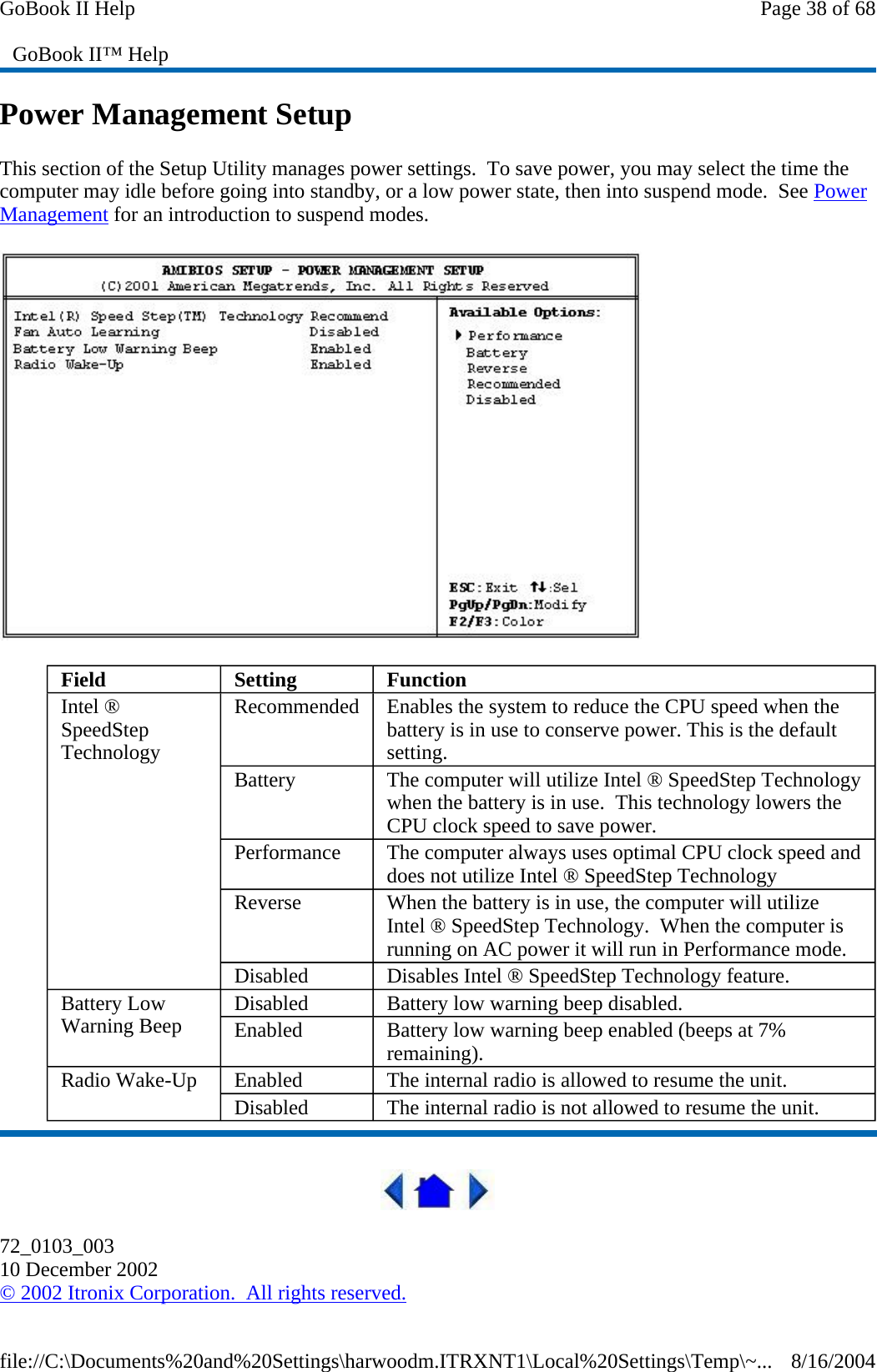 Power Management Setup This section of the Setup Utility manages power settings.  To save power, you may select the time the computer may idle before going into standby, or a low power state, then into suspend mode.  See Power Management for an introduction to suspend modes.   72_0103_003 10 December 2002 © 2002 Itronix Corporation.  All rights reserved. GoBook II™ Help Field  Setting   Function Intel ® SpeedStep Technology Recommended  Enables the system to reduce the CPU speed when the battery is in use to conserve power. This is the default setting. Battery  The computer will utilize Intel ® SpeedStep Technology when the battery is in use.  This technology lowers the CPU clock speed to save power. Performance  The computer always uses optimal CPU clock speed and does not utilize Intel ® SpeedStep Technology Reverse  When the battery is in use, the computer will utilize Intel ® SpeedStep Technology.  When the computer is running on AC power it will run in Performance mode. Disabled  Disables Intel ® SpeedStep Technology feature. Battery Low Warning Beep  Disabled  Battery low warning beep disabled. Enabled  Battery low warning beep enabled (beeps at 7% remaining). Radio Wake-Up  Enabled  The internal radio is allowed to resume the unit. Disabled  The internal radio is not allowed to resume the unit. Page 38 of 68GoBook II Help8/16/2004file://C:\Documents%20and%20Settings\harwoodm.ITRXNT1\Local%20Settings\Temp\~...