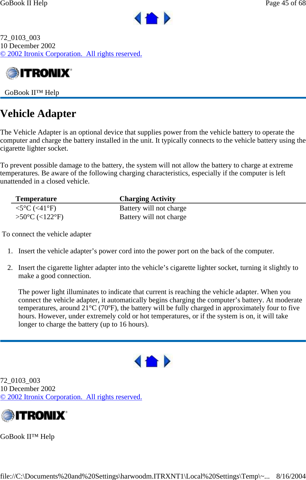  72_0103_003 10 December 2002 © 2002 Itronix Corporation.  All rights reserved. Vehicle Adapter The Vehicle Adapter is an optional device that supplies power from the vehicle battery to operate the computer and charge the battery installed in the unit. It typically connects to the vehicle battery using the cigarette lighter socket.  To prevent possible damage to the battery, the system will not allow the battery to charge at extreme temperatures. Be aware of the following charging characteristics, especially if the computer is left unattended in a closed vehicle.  To connect the vehicle adapter 1. Insert the vehicle adapter’s power cord into the power port on the back of the computer. 2. Insert the cigarette lighter adapter into the vehicle’s cigarette lighter socket, turning it slightly to make a good connection.  The power light illuminates to indicate that current is reaching the vehicle adapter. When you connect the vehicle adapter, it automatically begins charging the computer’s battery. At moderate temperatures, around 21°C (70ºF), the battery will be fully charged in approximately four to five hours. However, under extremely cold or hot temperatures, or if the system is on, it will take longer to charge the battery (up to 16 hours).  72_0103_003 10 December 2002 © 2002 Itronix Corporation.  All rights reserved.  GoBook II™ Help Temperature   Charging Activity  &lt;5°C (&lt;41°F)  Battery will not charge &gt;50°C (&lt;122°F)  Battery will not charge GoBook II™ Help   Page 45 of 68GoBook II Help8/16/2004file://C:\Documents%20and%20Settings\harwoodm.ITRXNT1\Local%20Settings\Temp\~...