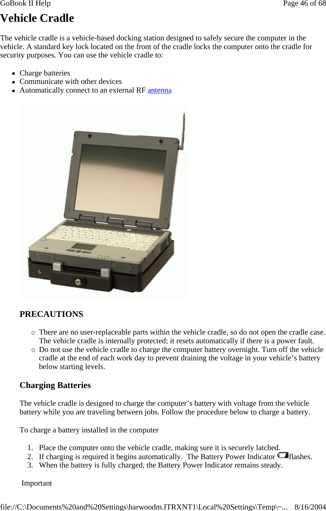 Vehicle Cradle The vehicle cradle is a vehicle-based docking station designed to safely secure the computer in the vehicle. A standard key lock located on the front of the cradle locks the computer onto the cradle for security purposes. You can use the vehicle cradle to:      zCharge batteries  zCommunicate with other devices  zAutomatically connect to an external RF antenna  PRECAUTIONS {There are no user-replaceable parts within the vehicle cradle, so do not open the cradle case. The vehicle cradle is internally protected; it resets automatically if there is a power fault.  {Do not use the vehicle cradle to charge the computer battery overnight. Turn off the vehicle cradle at the end of each work day to prevent draining the voltage in your vehicle’s battery below starting levels. Charging Batteries  The vehicle cradle is designed to charge the computer’s battery with voltage from the vehicle battery while you are traveling between jobs. Follow the procedure below to charge a battery.  To charge a battery installed in the computer 1. Place the computer onto the vehicle cradle, making sure it is securely latched.  2. If charging is required it begins automatically.  The Battery Power Indicator  flashes.  3. When the battery is fully charged, the Battery Power Indicator remains steady. Important Page 46 of 68GoBook II Help8/16/2004file://C:\Documents%20and%20Settings\harwoodm.ITRXNT1\Local%20Settings\Temp\~...