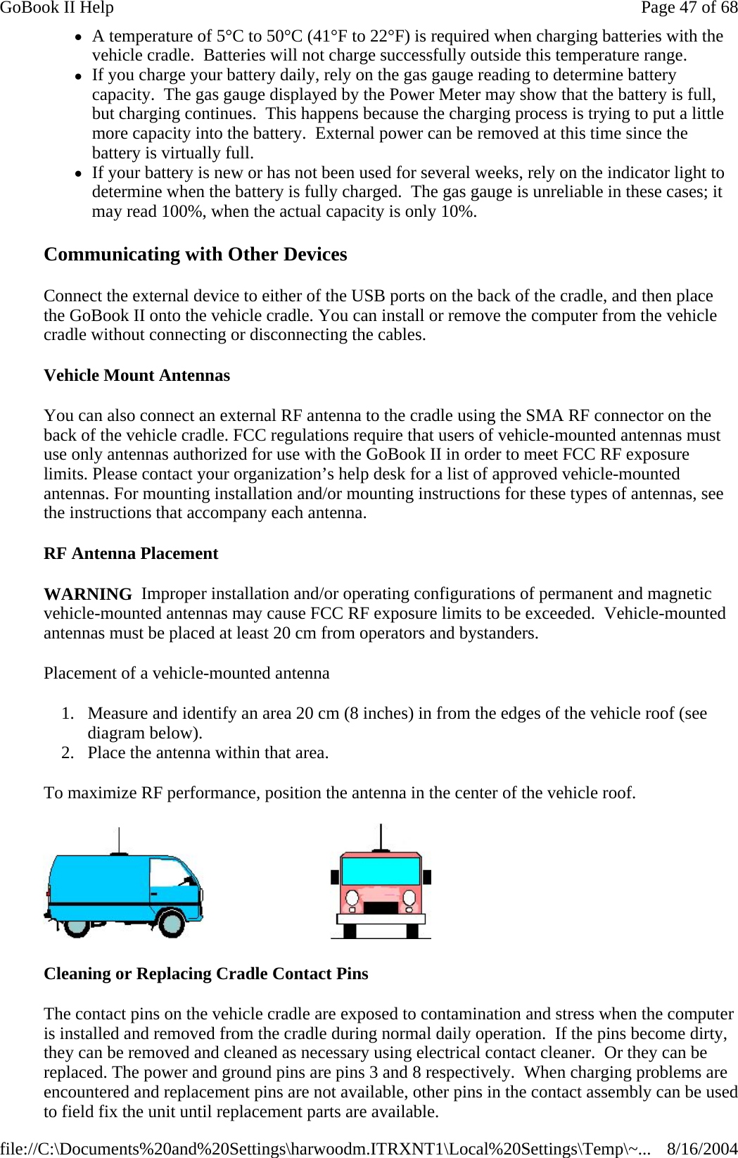 Communicating with Other Devices  Connect the external device to either of the USB ports on the back of the cradle, and then place the GoBook II onto the vehicle cradle. You can install or remove the computer from the vehicle cradle without connecting or disconnecting the cables. Vehicle Mount Antennas You can also connect an external RF antenna to the cradle using the SMA RF connector on the back of the vehicle cradle. FCC regulations require that users of vehicle-mounted antennas must use only antennas authorized for use with the GoBook II in order to meet FCC RF exposure limits. Please contact your organization’s help desk for a list of approved vehicle-mounted antennas. For mounting installation and/or mounting instructions for these types of antennas, see the instructions that accompany each antenna.  RF Antenna Placement WARNING  Improper installation and/or operating configurations of permanent and magnetic vehicle-mounted antennas may cause FCC RF exposure limits to be exceeded.  Vehicle-mounted antennas must be placed at least 20 cm from operators and bystanders. Placement of a vehicle-mounted antenna 1. Measure and identify an area 20 cm (8 inches) in from the edges of the vehicle roof (see diagram below).  2. Place the antenna within that area. To maximize RF performance, position the antenna in the center of the vehicle roof.                                Cleaning or Replacing Cradle Contact Pins The contact pins on the vehicle cradle are exposed to contamination and stress when the computer is installed and removed from the cradle during normal daily operation.  If the pins become dirty, they can be removed and cleaned as necessary using electrical contact cleaner.  Or they can be replaced. The power and ground pins are pins 3 and 8 respectively.  When charging problems are encountered and replacement pins are not available, other pins in the contact assembly can be used to field fix the unit until replacement parts are available.zA temperature of 5°C to 50°C (41°F to 22°F) is required when charging batteries with the vehicle cradle.  Batteries will not charge successfully outside this temperature range.  zIf you charge your battery daily, rely on the gas gauge reading to determine battery capacity.  The gas gauge displayed by the Power Meter may show that the battery is full, but charging continues.  This happens because the charging process is trying to put a little more capacity into the battery.  External power can be removed at this time since the battery is virtually full.  zIf your battery is new or has not been used for several weeks, rely on the indicator light to determine when the battery is fully charged.  The gas gauge is unreliable in these cases; it may read 100%, when the actual capacity is only 10%.Page 47 of 68GoBook II Help8/16/2004file://C:\Documents%20and%20Settings\harwoodm.ITRXNT1\Local%20Settings\Temp\~...